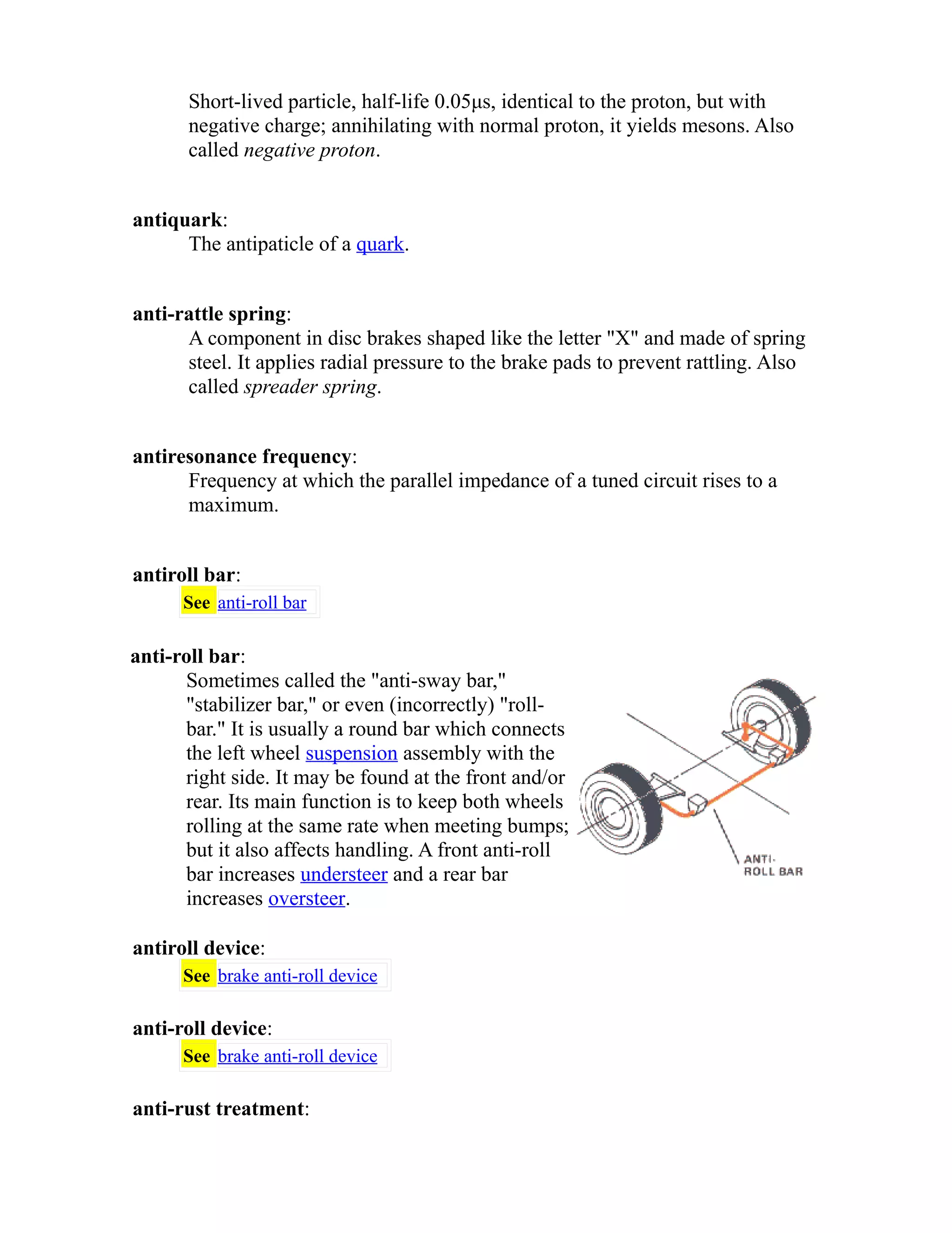Short-lived particle, half-life 0.05μs, identical to the proton, but with 
negative charge; annihilating with normal proton, it yields mesons. Also 
called negative proton. 
antiquark: 
The antipaticle of a quark. 
anti-rattle spring: 
A component in disc brakes shaped like the letter "X" and made of spring 
steel. It applies radial pressure to the brake pads to prevent rattling. Also 
called spreader spring. 
antiresonance frequency: 
Frequency at which the parallel impedance of a tuned circuit rises to a 
maximum. 
antiroll bar: 
See anti-roll bar 
anti-roll bar: 
Sometimes called the "anti-sway bar," 
"stabilizer bar," or even (incorrectly) "roll-bar." 
It is usually a round bar which connects 
the left wheel suspension assembly with the 
right side. It may be found at the front and/or 
rear. Its main function is to keep both wheels 
rolling at the same rate when meeting bumps; 
but it also affects handling. A front anti-roll 
bar increases understeer and a rear bar 
increases oversteer. 
antiroll device: 
See brake anti-roll device 
anti-roll device: 
See brake anti-roll device 
anti-rust treatment: 
 