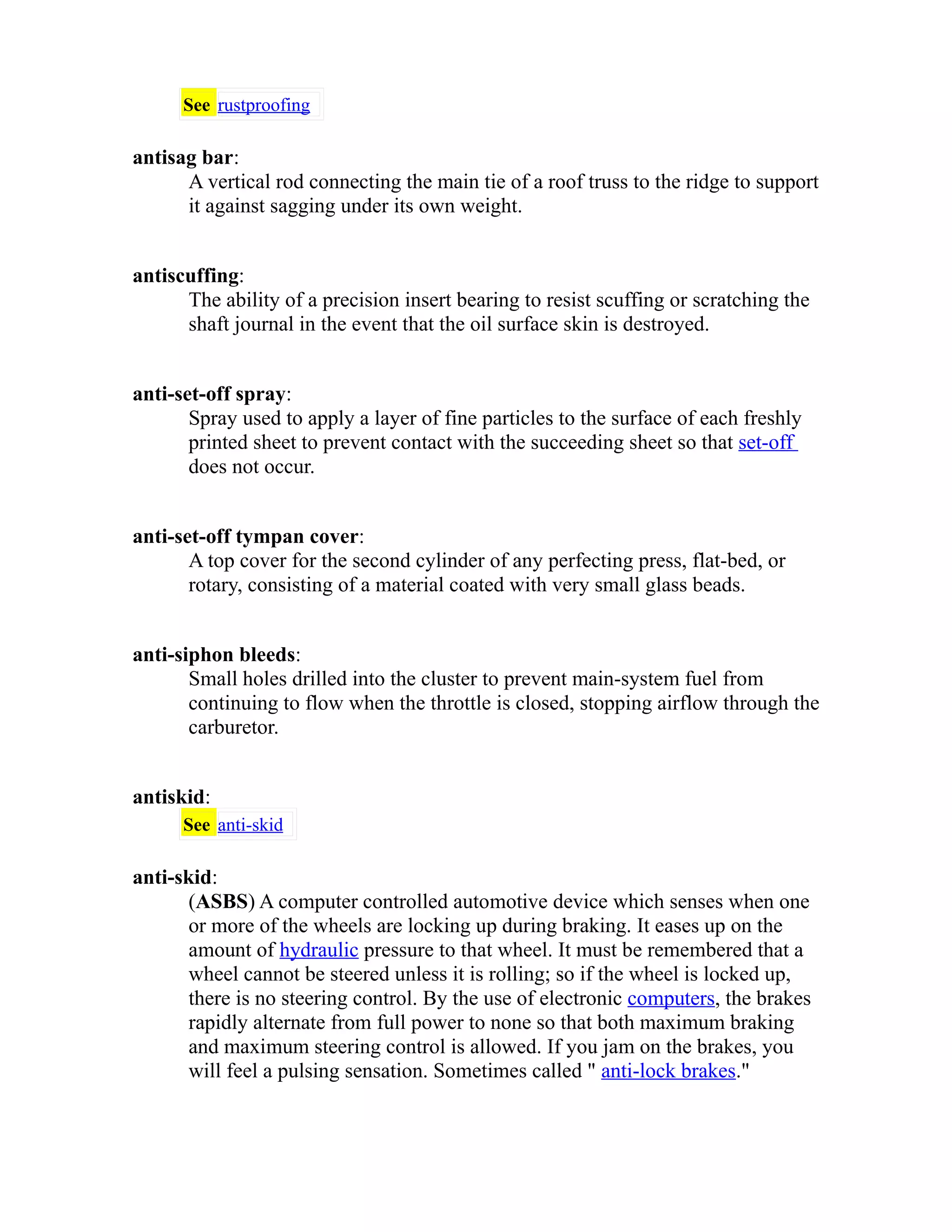 See rustproofing 
antisag bar: 
A vertical rod connecting the main tie of a roof truss to the ridge to support 
it against sagging under its own weight. 
antiscuffing: 
The ability of a precision insert bearing to resist scuffing or scratching the 
shaft journal in the event that the oil surface skin is destroyed. 
anti-set-off spray: 
Spray used to apply a layer of fine particles to the surface of each freshly 
printed sheet to prevent contact with the succeeding sheet so that set-off 
does not occur. 
anti-set-off tympan cover: 
A top cover for the second cylinder of any perfecting press, flat-bed, or 
rotary, consisting of a material coated with very small glass beads. 
anti-siphon bleeds: 
Small holes drilled into the cluster to prevent main-system fuel from 
continuing to flow when the throttle is closed, stopping airflow through the 
carburetor. 
antiskid: 
See anti-skid 
anti-skid: 
(ASBS) A computer controlled automotive device which senses when one 
or more of the wheels are locking up during braking. It eases up on the 
amount of hydraulic pressure to that wheel. It must be remembered that a 
wheel cannot be steered unless it is rolling; so if the wheel is locked up, 
there is no steering control. By the use of electronic computers, the brakes 
rapidly alternate from full power to none so that both maximum braking 
and maximum steering control is allowed. If you jam on the brakes, you 
will feel a pulsing sensation. Sometimes called " anti-lock brakes." 
 