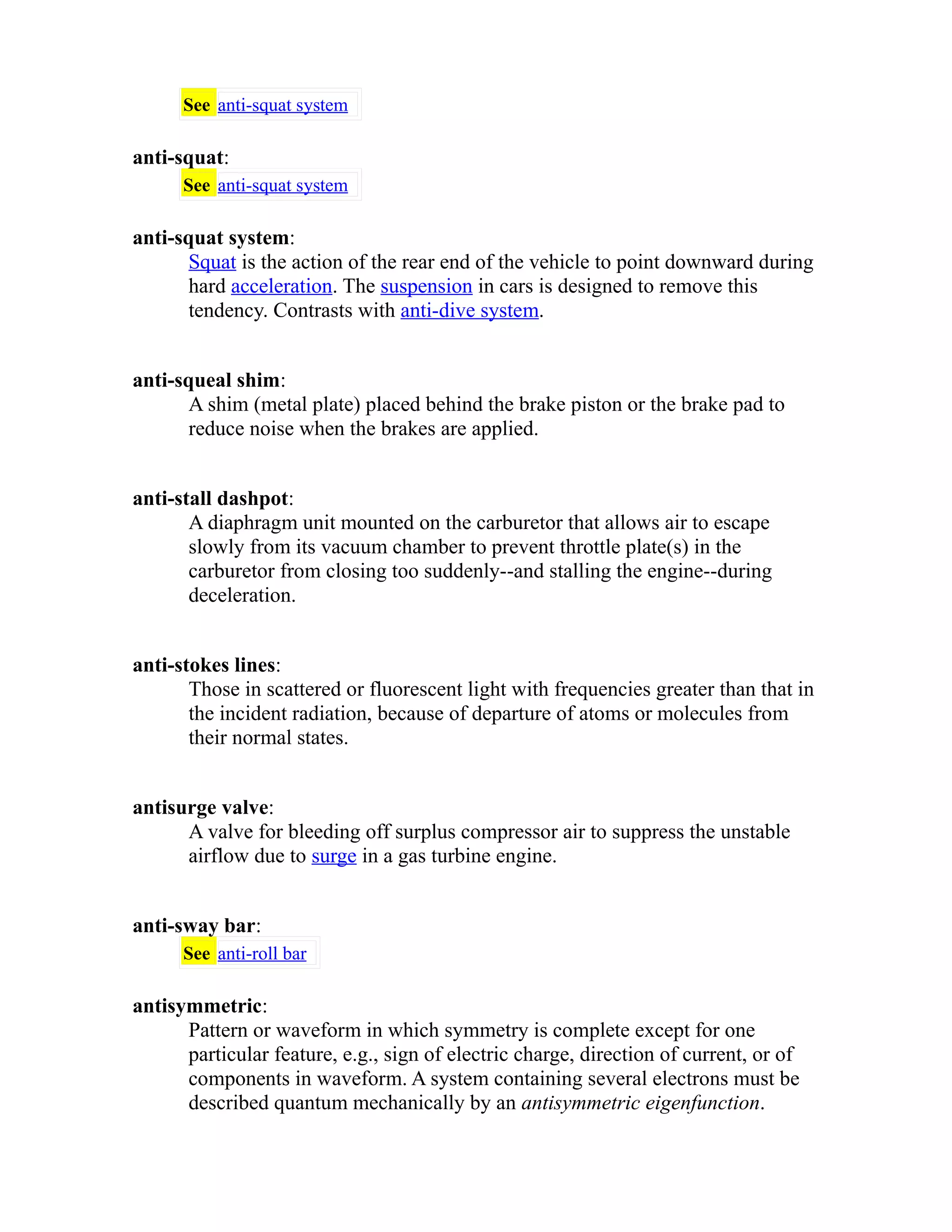 See anti-squat system 
anti-squat: 
See anti-squat system 
anti-squat system: 
Squat is the action of the rear end of the vehicle to point downward during 
hard acceleration. The suspension in cars is designed to remove this 
tendency. Contrasts with anti-dive system. 
anti-squeal shim: 
A shim (metal plate) placed behind the brake piston or the brake pad to 
reduce noise when the brakes are applied. 
anti-stall dashpot: 
A diaphragm unit mounted on the carburetor that allows air to escape 
slowly from its vacuum chamber to prevent throttle plate(s) in the 
carburetor from closing too suddenly--and stalling the engine--during 
deceleration. 
anti-stokes lines: 
Those in scattered or fluorescent light with frequencies greater than that in 
the incident radiation, because of departure of atoms or molecules from 
their normal states. 
antisurge valve: 
A valve for bleeding off surplus compressor air to suppress the unstable 
airflow due to surge in a gas turbine engine. 
anti-sway bar: 
See anti-roll bar 
antisymmetric: 
Pattern or waveform in which symmetry is complete except for one 
particular feature, e.g., sign of electric charge, direction of current, or of 
components in waveform. A system containing several electrons must be 
described quantum mechanically by an antisymmetric eigenfunction. 
 
