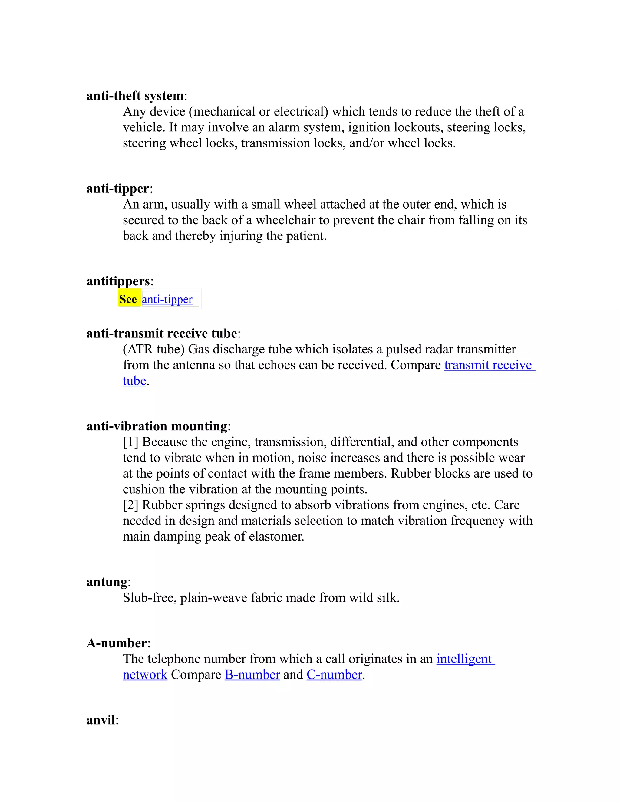 anti-theft system: 
Any device (mechanical or electrical) which tends to reduce the theft of a 
vehicle. It may involve an alarm system, ignition lockouts, steering locks, 
steering wheel locks, transmission locks, and/or wheel locks. 
anti-tipper: 
An arm, usually with a small wheel attached at the outer end, which is 
secured to the back of a wheelchair to prevent the chair from falling on its 
back and thereby injuring the patient. 
antitippers: 
See anti-tipper 
anti-transmit receive tube: 
(ATR tube) Gas discharge tube which isolates a pulsed radar transmitter 
from the antenna so that echoes can be received. Compare transmit receive 
tube. 
anti-vibration mounting: 
[1] Because the engine, transmission, differential, and other components 
tend to vibrate when in motion, noise increases and there is possible wear 
at the points of contact with the frame members. Rubber blocks are used to 
cushion the vibration at the mounting points. 
[2] Rubber springs designed to absorb vibrations from engines, etc. Care 
needed in design and materials selection to match vibration frequency with 
main damping peak of elastomer. 
antung: 
Slub-free, plain-weave fabric made from wild silk. 
A-number: 
The telephone number from which a call originates in an intelligent 
network Compare B-number and C-number. 
anvil: 
 
