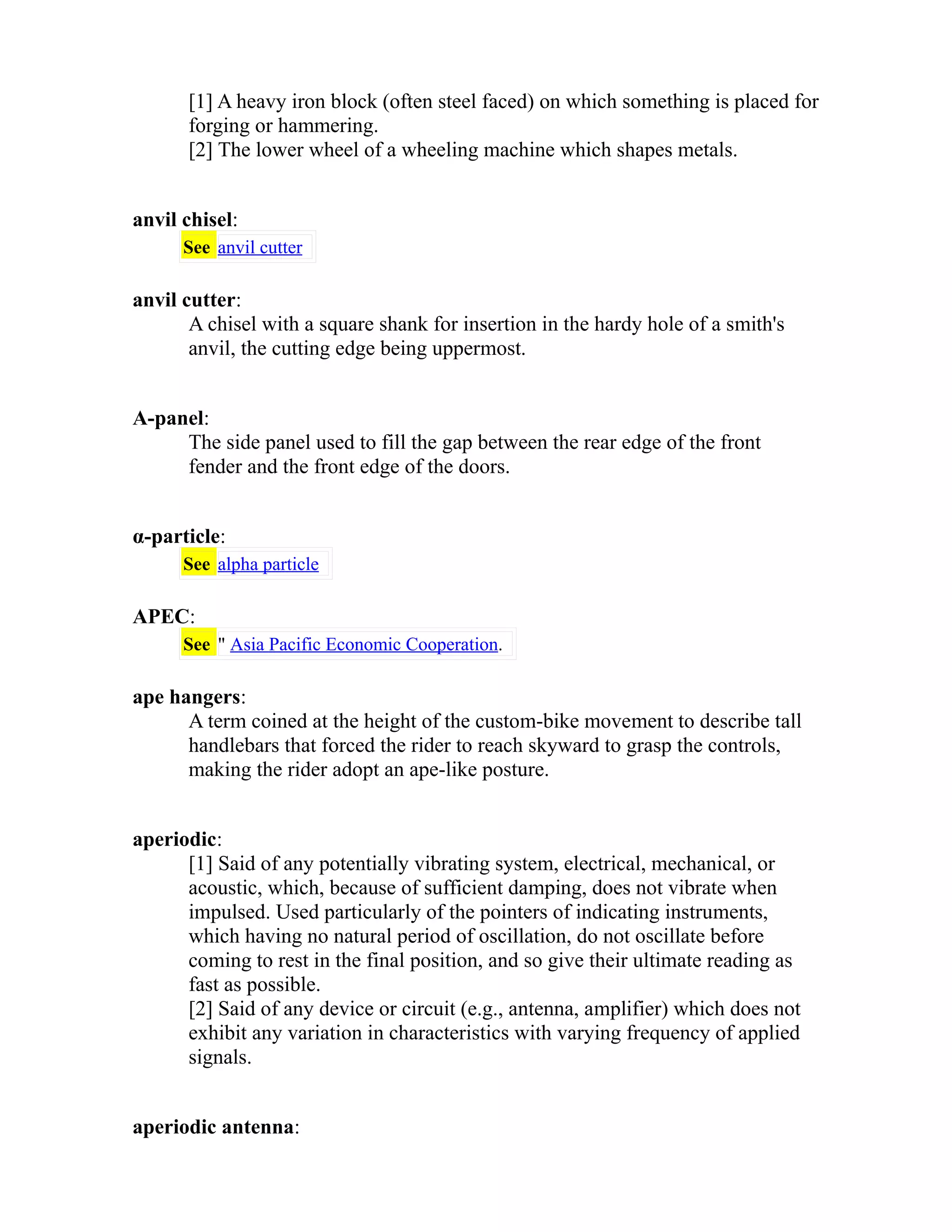 [1] A heavy iron block (often steel faced) on which something is placed for 
forging or hammering. 
[2] The lower wheel of a wheeling machine which shapes metals. 
anvil chisel: 
See anvil cutter 
anvil cutter: 
A chisel with a square shank for insertion in the hardy hole of a smith's 
anvil, the cutting edge being uppermost. 
A-panel: 
The side panel used to fill the gap between the rear edge of the front 
fender and the front edge of the doors. 
α-particle: 
See alpha particle 
APEC: 
See " Asia Pacific Economic Cooperation. 
ape hangers: 
A term coined at the height of the custom-bike movement to describe tall 
handlebars that forced the rider to reach skyward to grasp the controls, 
making the rider adopt an ape-like posture. 
aperiodic: 
[1] Said of any potentially vibrating system, electrical, mechanical, or 
acoustic, which, because of sufficient damping, does not vibrate when 
impulsed. Used particularly of the pointers of indicating instruments, 
which having no natural period of oscillation, do not oscillate before 
coming to rest in the final position, and so give their ultimate reading as 
fast as possible. 
[2] Said of any device or circuit (e.g., antenna, amplifier) which does not 
exhibit any variation in characteristics with varying frequency of applied 
signals. 
aperiodic antenna: 
 