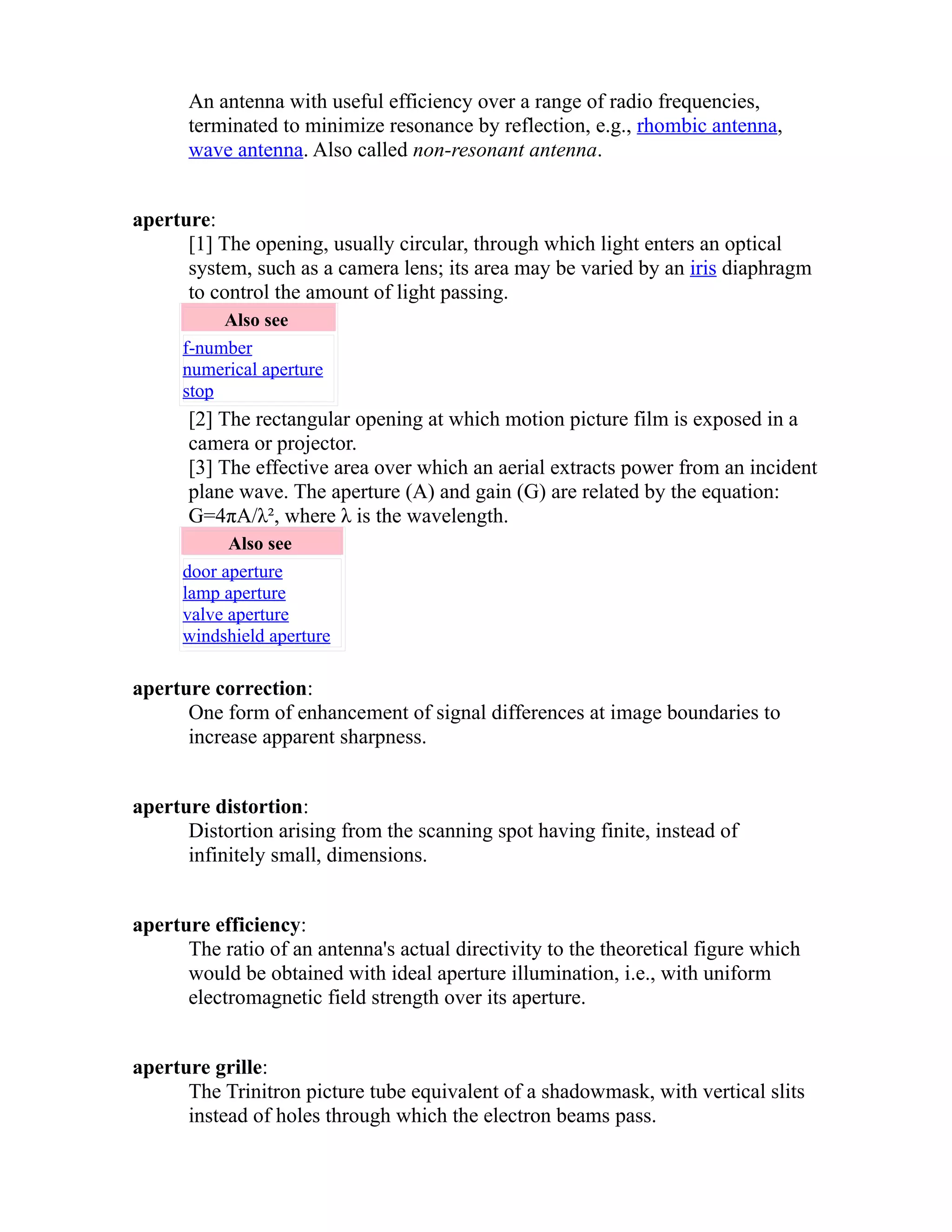 An antenna with useful efficiency over a range of radio frequencies, 
terminated to minimize resonance by reflection, e.g., rhombic antenna, 
wave antenna. Also called non-resonant antenna. 
aperture: 
[1] The opening, usually circular, through which light enters an optical 
system, such as a camera lens; its area may be varied by an iris diaphragm 
to control the amount of light passing. 
Also see 
f-number 
numerical aperture 
stop 
[2] The rectangular opening at which motion picture film is exposed in a 
camera or projector. 
[3] The effective area over which an aerial extracts power from an incident 
plane wave. The aperture (A) and gain (G) are related by the equation: 
G=4πA/λ², where λ is the wavelength. 
Also see 
door aperture 
lamp aperture 
valve aperture 
windshield aperture 
aperture correction: 
One form of enhancement of signal differences at image boundaries to 
increase apparent sharpness. 
aperture distortion: 
Distortion arising from the scanning spot having finite, instead of 
infinitely small, dimensions. 
aperture efficiency: 
The ratio of an antenna's actual directivity to the theoretical figure which 
would be obtained with ideal aperture illumination, i.e., with uniform 
electromagnetic field strength over its aperture. 
aperture grille: 
The Trinitron picture tube equivalent of a shadowmask, with vertical slits 
instead of holes through which the electron beams pass. 
 