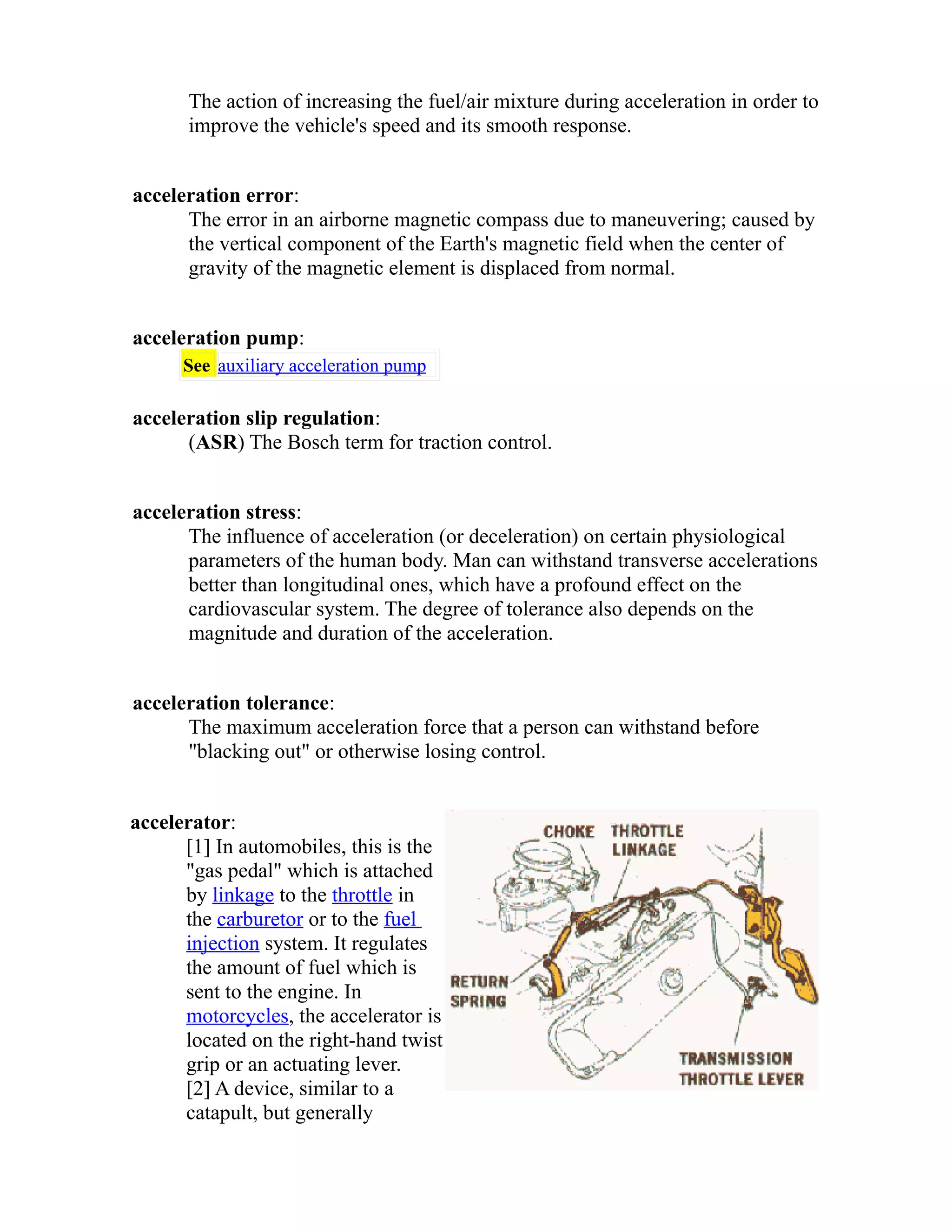 The action of increasing the fuel/air mixture during acceleration in order to 
improve the vehicle's speed and its smooth response. 
acceleration error: 
The error in an airborne magnetic compass due to maneuvering; caused by 
the vertical component of the Earth's magnetic field when the center of 
gravity of the magnetic element is displaced from normal. 
acceleration pump: 
See auxiliary acceleration pump 
acceleration slip regulation: 
(ASR) The Bosch term for traction control. 
acceleration stress: 
The influence of acceleration (or deceleration) on certain physiological 
parameters of the human body. Man can withstand transverse accelerations 
better than longitudinal ones, which have a profound effect on the 
cardiovascular system. The degree of tolerance also depends on the 
magnitude and duration of the acceleration. 
acceleration tolerance: 
The maximum acceleration force that a person can withstand before 
"blacking out" or otherwise losing control. 
accelerator: 
[1] In automobiles, this is the 
"gas pedal" which is attached 
by linkage to the throttle in 
the carburetor or to the fuel 
injection system. It regulates 
the amount of fuel which is 
sent to the engine. In 
motorcycles, the accelerator is 
located on the right-hand twist 
grip or an actuating lever. 
[2] A device, similar to a 
catapult, but generally 
 