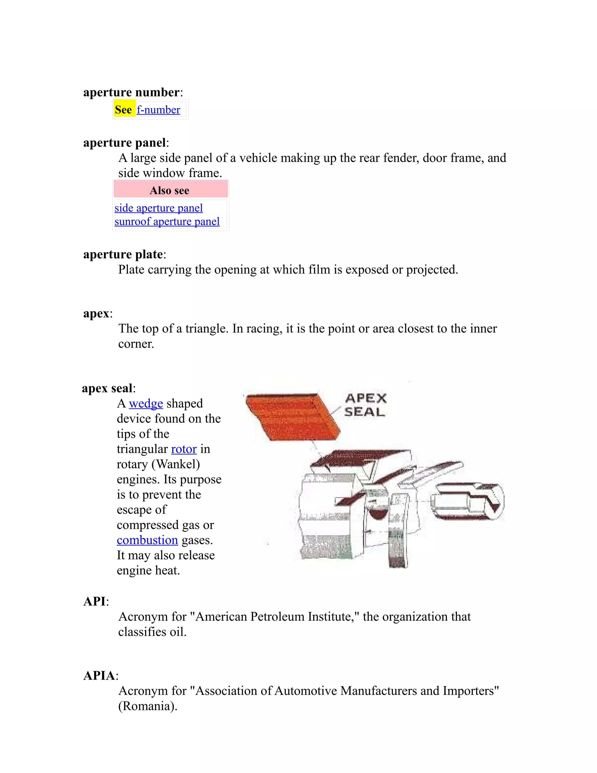 aperture number: 
See f-number 
aperture panel: 
A large side panel of a vehicle making up the rear fender, door frame, and 
side window frame. 
Also see 
side aperture panel 
sunroof aperture panel 
aperture plate: 
Plate carrying the opening at which film is exposed or projected. 
apex: 
The top of a triangle. In racing, it is the point or area closest to the inner 
corner. 
apex seal: 
A wedge shaped 
device found on the 
tips of the 
triangular rotor in 
rotary (Wankel) 
engines. Its purpose 
is to prevent the 
escape of 
compressed gas or 
combustion gases. 
It may also release 
engine heat. 
API: 
Acronym for "American Petroleum Institute," the organization that 
classifies oil. 
APIA: 
Acronym for "Association of Automotive Manufacturers and Importers" 
(Romania). 
 