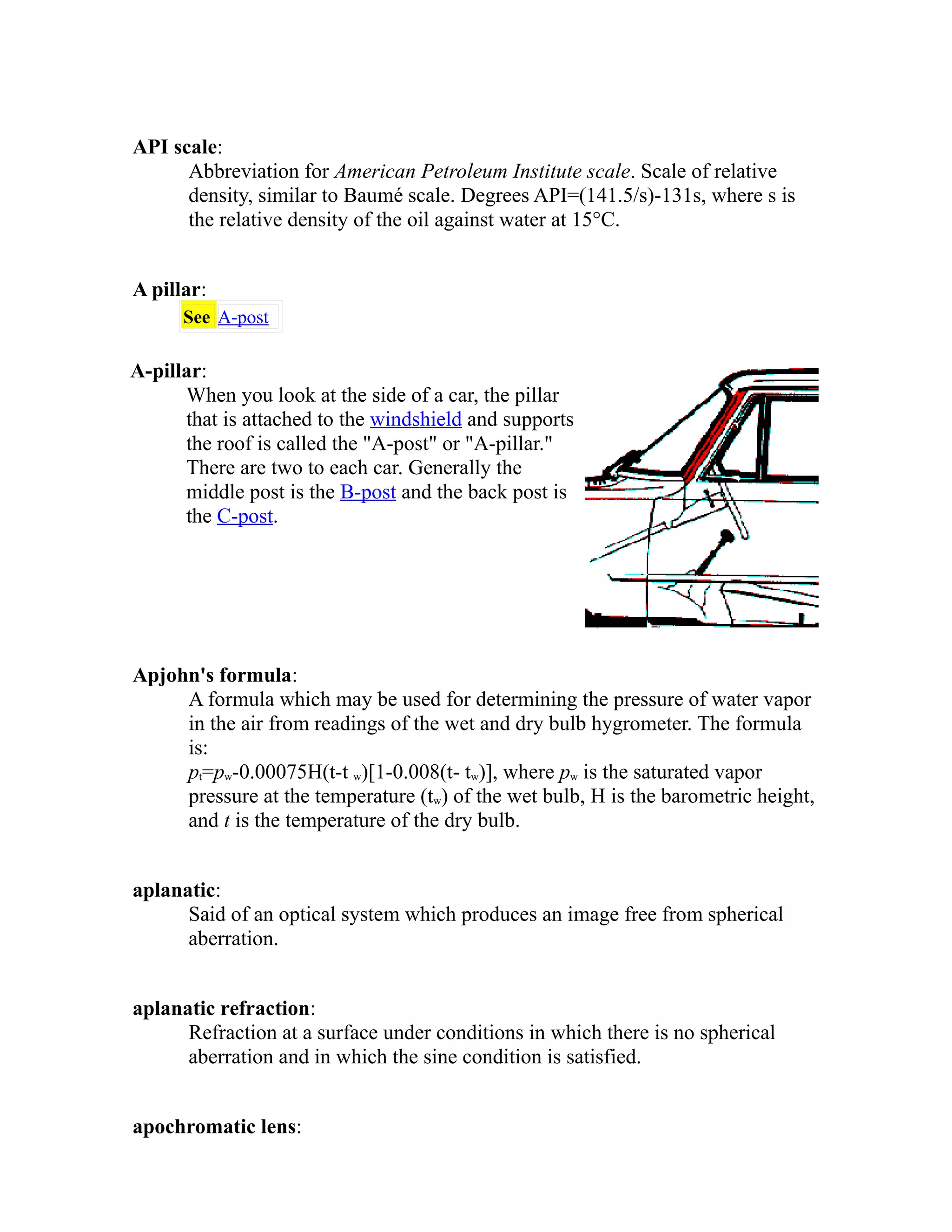 API scale: 
Abbreviation for American Petroleum Institute scale. Scale of relative 
density, similar to Baumé scale. Degrees API=(141.5/s)-131s, where s is 
the relative density of the oil against water at 15°C. 
A pillar: 
See A-post 
A-pillar: 
When you look at the side of a car, the pillar 
that is attached to the windshield and supports 
the roof is called the "A-post" or "A-pillar." 
There are two to each car. Generally the 
middle post is the B-post and the back post is 
the C-post. 
Apjohn's formula: 
A formula which may be used for determining the pressure of water vapor 
in the air from readings of the wet and dry bulb hygrometer. The formula 
is: 
pt=pw-0.00075H(t-t w)[1-0.008(t- tw)], where pw is the saturated vapor 
pressure at the temperature (tw) of the wet bulb, H is the barometric height, 
and t is the temperature of the dry bulb. 
aplanatic: 
Said of an optical system which produces an image free from spherical 
aberration. 
aplanatic refraction: 
Refraction at a surface under conditions in which there is no spherical 
aberration and in which the sine condition is satisfied. 
apochromatic lens: 
 