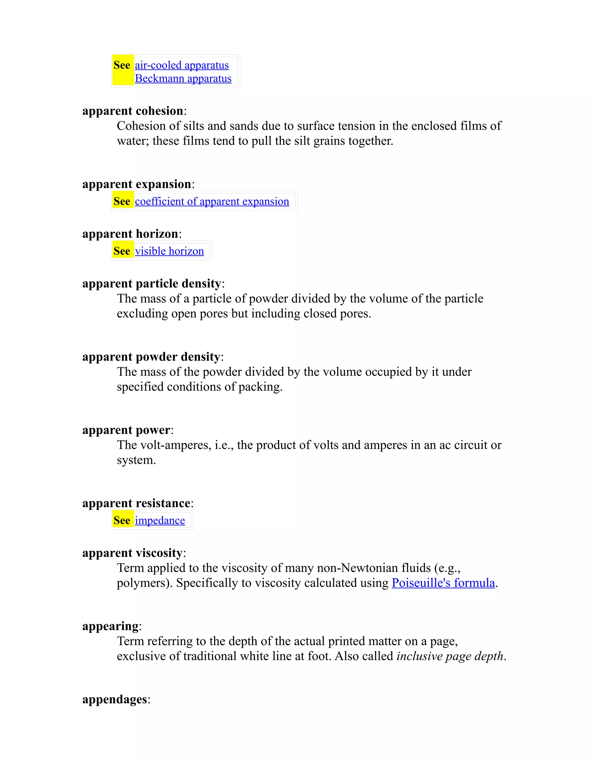 See air-cooled apparatus 
Beckmann apparatus 
apparent cohesion: 
Cohesion of silts and sands due to surface tension in the enclosed films of 
water; these films tend to pull the silt grains together. 
apparent expansion: 
See coefficient of apparent expansion 
apparent horizon: 
See visible horizon 
apparent particle density: 
The mass of a particle of powder divided by the volume of the particle 
excluding open pores but including closed pores. 
apparent powder density: 
The mass of the powder divided by the volume occupied by it under 
specified conditions of packing. 
apparent power: 
The volt-amperes, i.e., the product of volts and amperes in an ac circuit or 
system. 
apparent resistance: 
See impedance 
apparent viscosity: 
Term applied to the viscosity of many non-Newtonian fluids (e.g., 
polymers). Specifically to viscosity calculated using Poiseuille's formula. 
appearing: 
Term referring to the depth of the actual printed matter on a page, 
exclusive of traditional white line at foot. Also called inclusive page depth. 
appendages: 
 