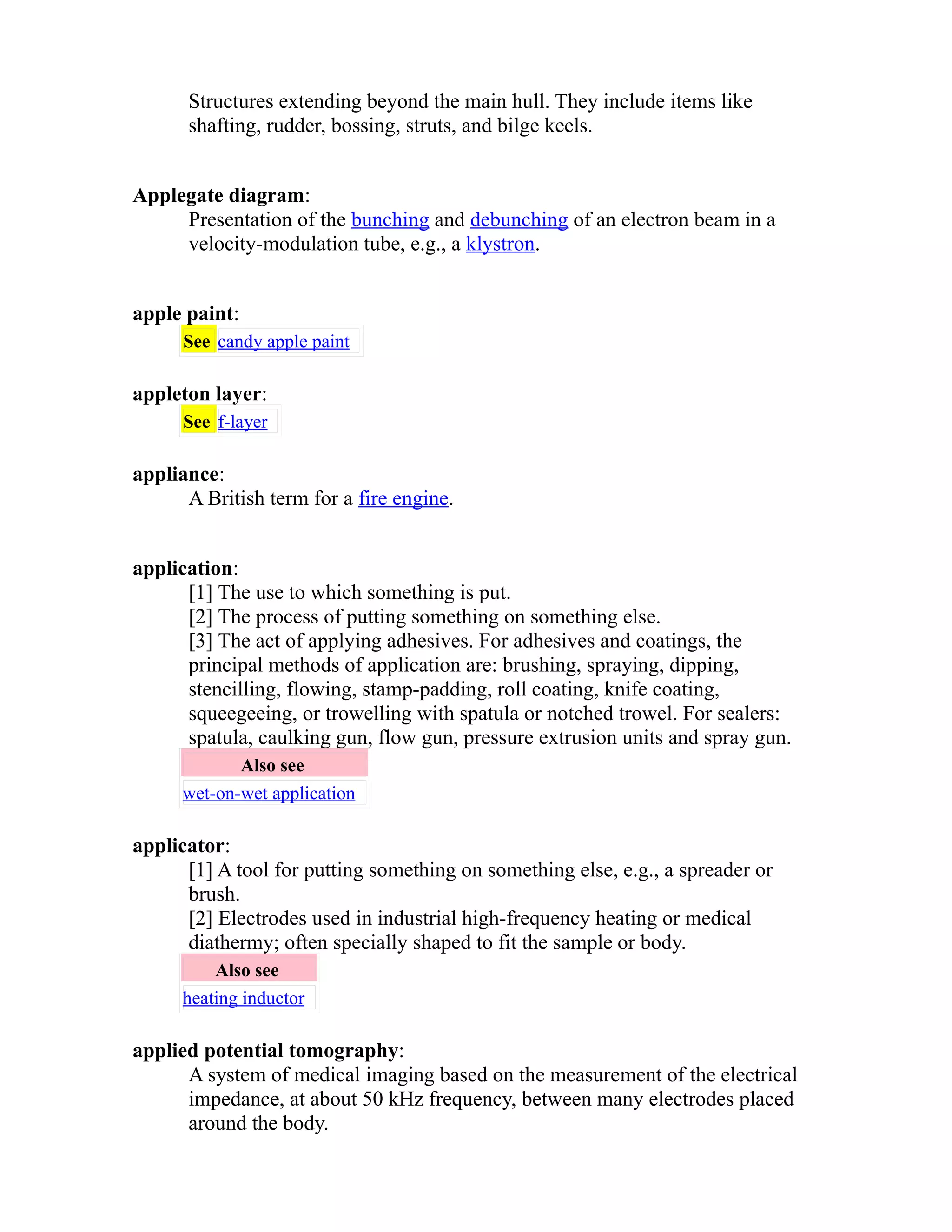 Structures extending beyond the main hull. They include items like 
shafting, rudder, bossing, struts, and bilge keels. 
Applegate diagram: 
Presentation of the bunching and debunching of an electron beam in a 
velocity-modulation tube, e.g., a klystron. 
apple paint: 
See candy apple paint 
appleton layer: 
See f-layer 
appliance: 
A British term for a fire engine. 
application: 
[1] The use to which something is put. 
[2] The process of putting something on something else. 
[3] The act of applying adhesives. For adhesives and coatings, the 
principal methods of application are: brushing, spraying, dipping, 
stencilling, flowing, stamp-padding, roll coating, knife coating, 
squeegeeing, or trowelling with spatula or notched trowel. For sealers: 
spatula, caulking gun, flow gun, pressure extrusion units and spray gun. 
Also see 
wet-on-wet application 
applicator: 
[1] A tool for putting something on something else, e.g., a spreader or 
brush. 
[2] Electrodes used in industrial high-frequency heating or medical 
diathermy; often specially shaped to fit the sample or body. 
Also see 
heating inductor 
applied potential tomography: 
A system of medical imaging based on the measurement of the electrical 
impedance, at about 50 kHz frequency, between many electrodes placed 
around the body. 
 