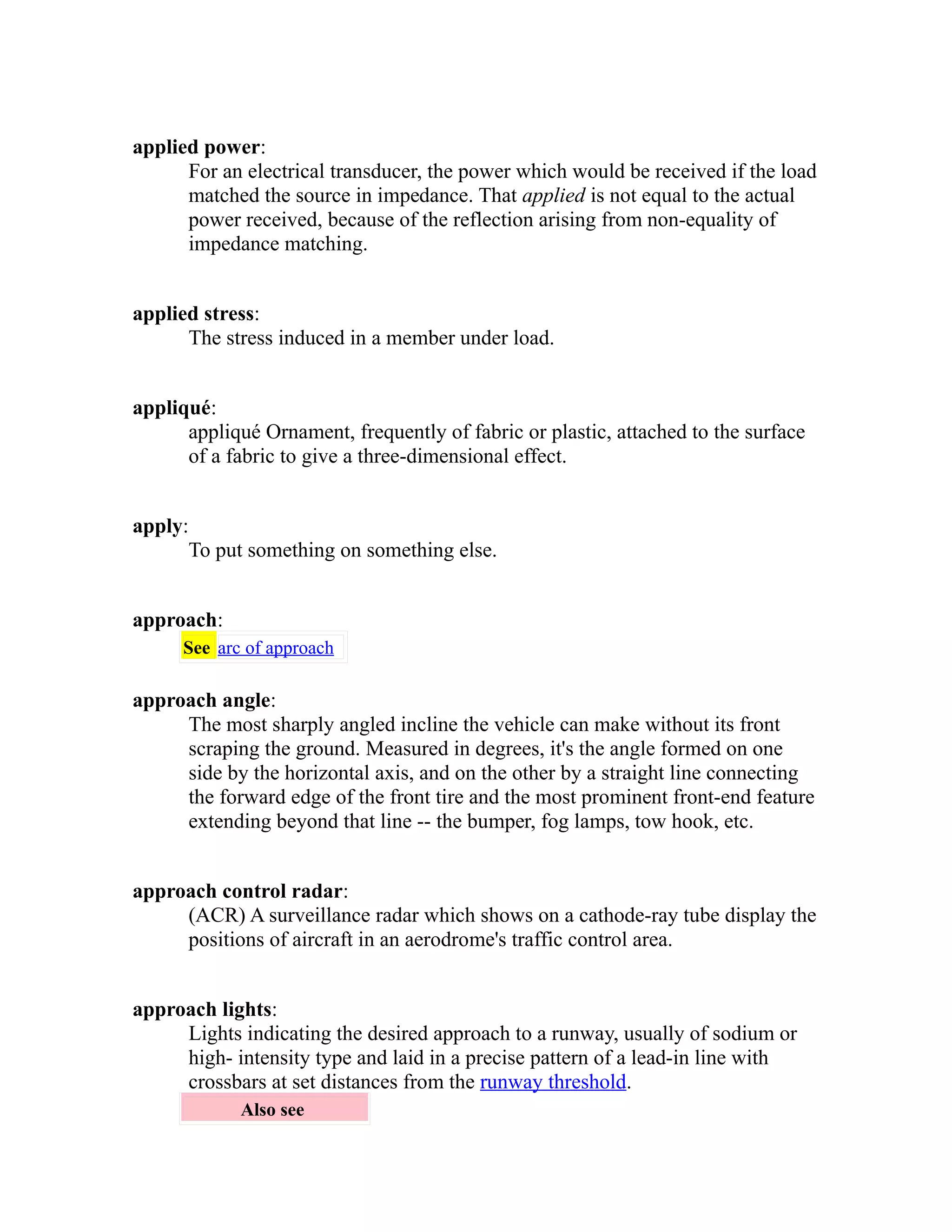 applied power: 
For an electrical transducer, the power which would be received if the load 
matched the source in impedance. That applied is not equal to the actual 
power received, because of the reflection arising from non-equality of 
impedance matching. 
applied stress: 
The stress induced in a member under load. 
appliqué: 
appliqué Ornament, frequently of fabric or plastic, attached to the surface 
of a fabric to give a three-dimensional effect. 
apply: 
To put something on something else. 
approach: 
See arc of approach 
approach angle: 
The most sharply angled incline the vehicle can make without its front 
scraping the ground. Measured in degrees, it's the angle formed on one 
side by the horizontal axis, and on the other by a straight line connecting 
the forward edge of the front tire and the most prominent front-end feature 
extending beyond that line -- the bumper, fog lamps, tow hook, etc. 
approach control radar: 
(ACR) A surveillance radar which shows on a cathode-ray tube display the 
positions of aircraft in an aerodrome's traffic control area. 
approach lights: 
Lights indicating the desired approach to a runway, usually of sodium or 
high- intensity type and laid in a precise pattern of a lead-in line with 
crossbars at set distances from the runway threshold. 
Also see 
 