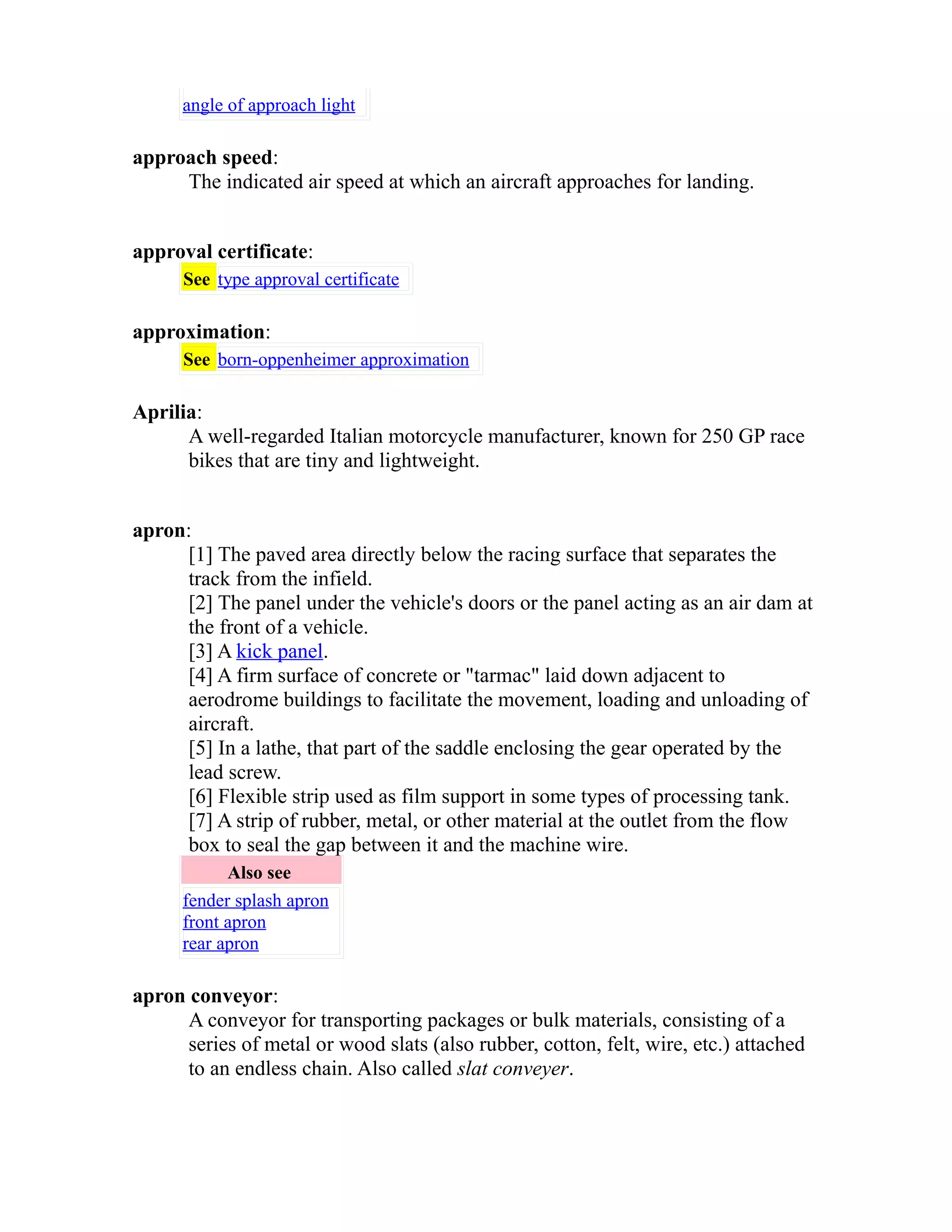 angle of approach light 
approach speed: 
The indicated air speed at which an aircraft approaches for landing. 
approval certificate: 
See type approval certificate 
approximation: 
See born-oppenheimer approximation 
Aprilia: 
A well-regarded Italian motorcycle manufacturer, known for 250 GP race 
bikes that are tiny and lightweight. 
apron: 
[1] The paved area directly below the racing surface that separates the 
track from the infield. 
[2] The panel under the vehicle's doors or the panel acting as an air dam at 
the front of a vehicle. 
[3] A kick panel. 
[4] A firm surface of concrete or "tarmac" laid down adjacent to 
aerodrome buildings to facilitate the movement, loading and unloading of 
aircraft. 
[5] In a lathe, that part of the saddle enclosing the gear operated by the 
lead screw. 
[6] Flexible strip used as film support in some types of processing tank. 
[7] A strip of rubber, metal, or other material at the outlet from the flow 
box to seal the gap between it and the machine wire. 
Also see 
fender splash apron 
front apron 
rear apron 
apron conveyor: 
A conveyor for transporting packages or bulk materials, consisting of a 
series of metal or wood slats (also rubber, cotton, felt, wire, etc.) attached 
to an endless chain. Also called slat conveyer. 
 