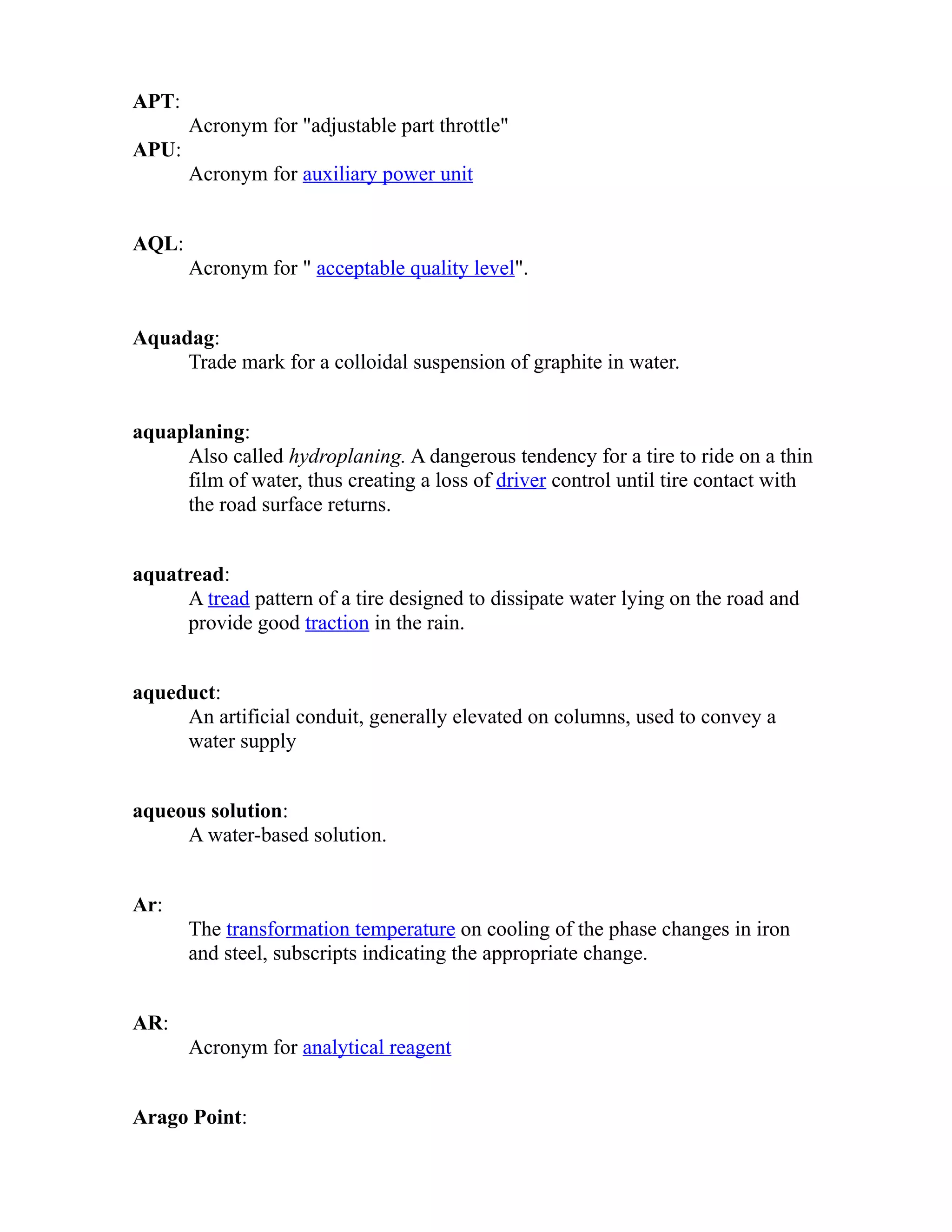 APT: 
Acronym for "adjustable part throttle" 
APU: 
Acronym for auxiliary power unit 
AQL: 
Acronym for " acceptable quality level". 
Aquadag: 
Trade mark for a colloidal suspension of graphite in water. 
aquaplaning: 
Also called hydroplaning. A dangerous tendency for a tire to ride on a thin 
film of water, thus creating a loss of driver control until tire contact with 
the road surface returns. 
aquatread: 
A tread pattern of a tire designed to dissipate water lying on the road and 
provide good traction in the rain. 
aqueduct: 
An artificial conduit, generally elevated on columns, used to convey a 
water supply 
aqueous solution: 
A water-based solution. 
Ar: 
The transformation temperature on cooling of the phase changes in iron 
and steel, subscripts indicating the appropriate change. 
AR: 
Acronym for analytical reagent 
Arago Point: 
 