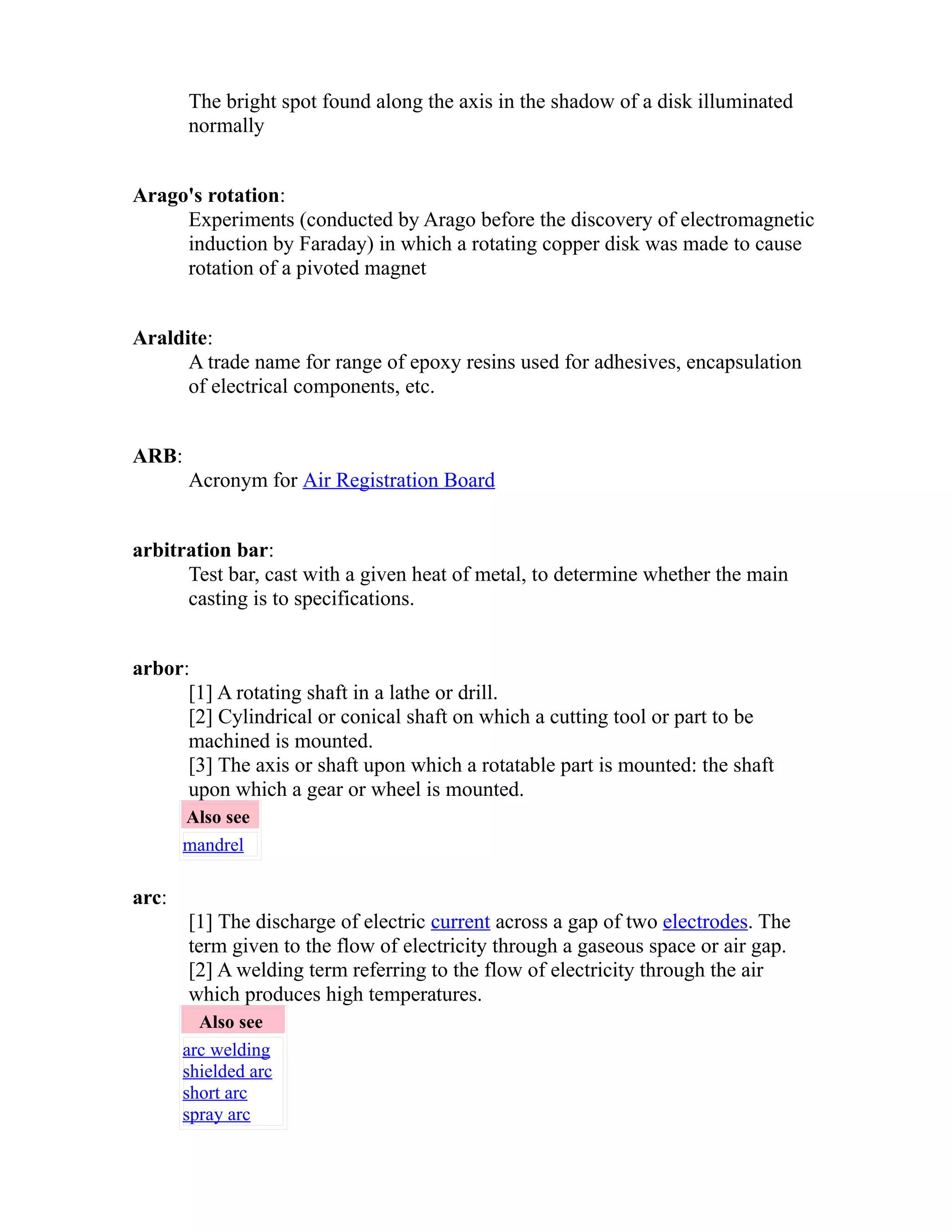 The bright spot found along the axis in the shadow of a disk illuminated 
normally 
Arago's rotation: 
Experiments (conducted by Arago before the discovery of electromagnetic 
induction by Faraday) in which a rotating copper disk was made to cause 
rotation of a pivoted magnet 
Araldite: 
A trade name for range of epoxy resins used for adhesives, encapsulation 
of electrical components, etc. 
ARB: 
Acronym for Air Registration Board 
arbitration bar: 
Test bar, cast with a given heat of metal, to determine whether the main 
casting is to specifications. 
arbor: 
[1] A rotating shaft in a lathe or drill. 
[2] Cylindrical or conical shaft on which a cutting tool or part to be 
machined is mounted. 
[3] The axis or shaft upon which a rotatable part is mounted: the shaft 
upon which a gear or wheel is mounted. 
Also see 
mandrel 
arc: 
[1] The discharge of electric current across a gap of two electrodes. The 
term given to the flow of electricity through a gaseous space or air gap. 
[2] A welding term referring to the flow of electricity through the air 
which produces high temperatures. 
Also see 
arc welding 
shielded arc 
short arc 
spray arc 
 