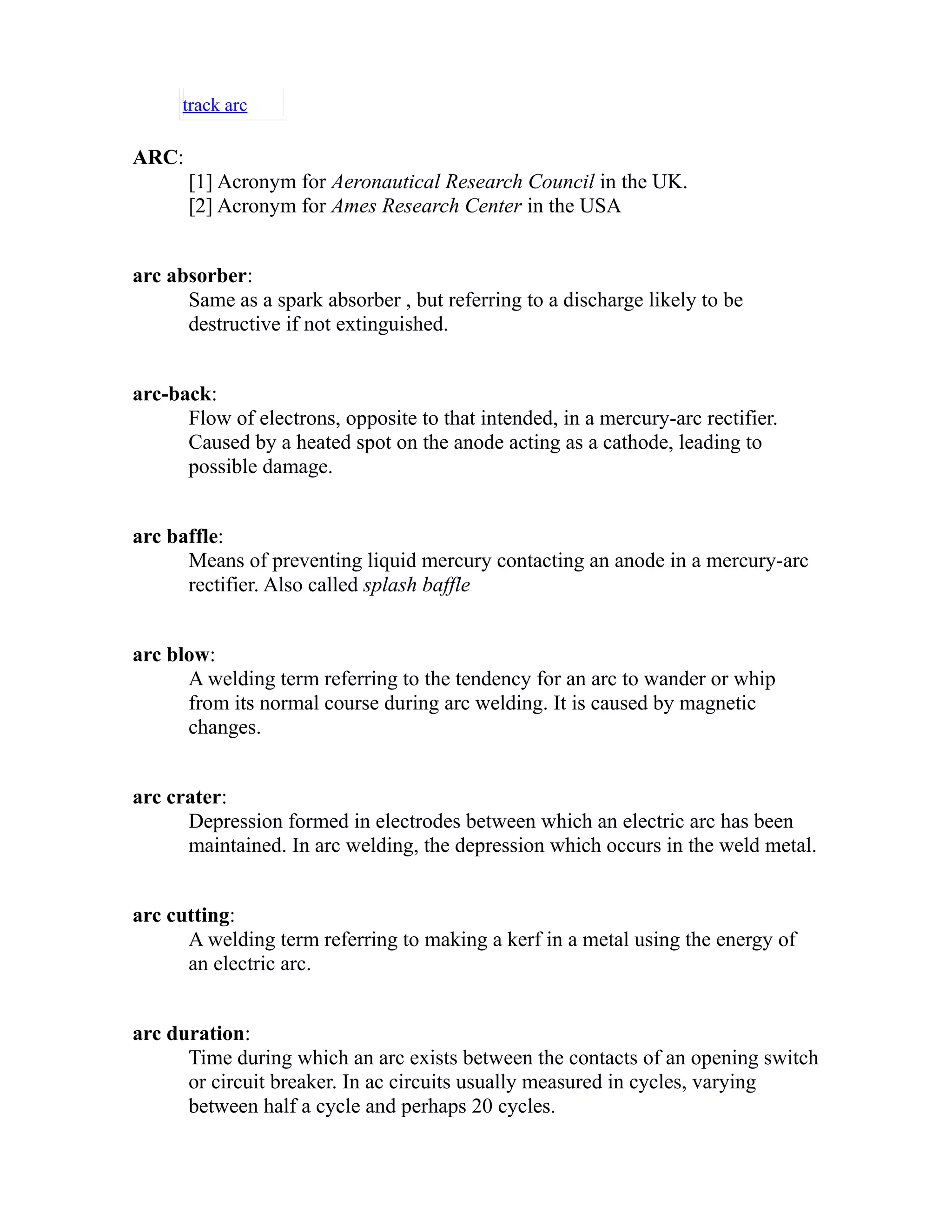 track arc 
ARC: 
[1] Acronym for Aeronautical Research Council in the UK. 
[2] Acronym for Ames Research Center in the USA 
arc absorber: 
Same as a spark absorber , but referring to a discharge likely to be 
destructive if not extinguished. 
arc-back: 
Flow of electrons, opposite to that intended, in a mercury-arc rectifier. 
Caused by a heated spot on the anode acting as a cathode, leading to 
possible damage. 
arc baffle: 
Means of preventing liquid mercury contacting an anode in a mercury-arc 
rectifier. Also called splash baffle 
arc blow: 
A welding term referring to the tendency for an arc to wander or whip 
from its normal course during arc welding. It is caused by magnetic 
changes. 
arc crater: 
Depression formed in electrodes between which an electric arc has been 
maintained. In arc welding, the depression which occurs in the weld metal. 
arc cutting: 
A welding term referring to making a kerf in a metal using the energy of 
an electric arc. 
arc duration: 
Time during which an arc exists between the contacts of an opening switch 
or circuit breaker. In ac circuits usually measured in cycles, varying 
between half a cycle and perhaps 20 cycles. 
 
