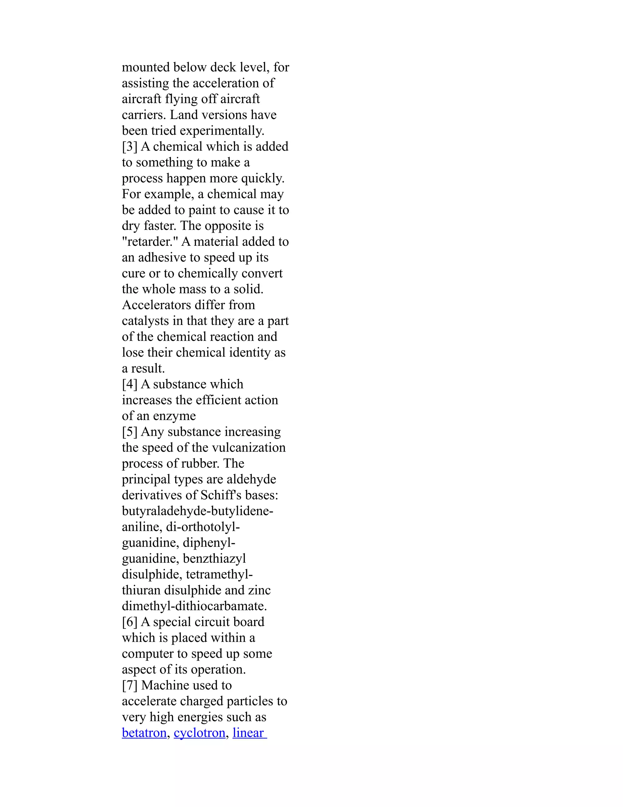 mounted below deck level, for 
assisting the acceleration of 
aircraft flying off aircraft 
carriers. Land versions have 
been tried experimentally. 
[3] A chemical which is added 
to something to make a 
process happen more quickly. 
For example, a chemical may 
be added to paint to cause it to 
dry faster. The opposite is 
"retarder." A material added to 
an adhesive to speed up its 
cure or to chemically convert 
the whole mass to a solid. 
Accelerators differ from 
catalysts in that they are a part 
of the chemical reaction and 
lose their chemical identity as 
a result. 
[4] A substance which 
increases the efficient action 
of an enzyme 
[5] Any substance increasing 
the speed of the vulcanization 
process of rubber. The 
principal types are aldehyde 
derivatives of Schiff's bases: 
butyraladehyde-butylidene-aniline, 
di-orthotolyl-guanidine, 
diphenyl-guanidine, 
benzthiazyl 
disulphide, tetramethyl-thiuran 
disulphide and zinc 
dimethyl-dithiocarbamate. 
[6] A special circuit board 
which is placed within a 
computer to speed up some 
aspect of its operation. 
[7] Machine used to 
accelerate charged particles to 
very high energies such as 
betatron, cyclotron, linear 
 