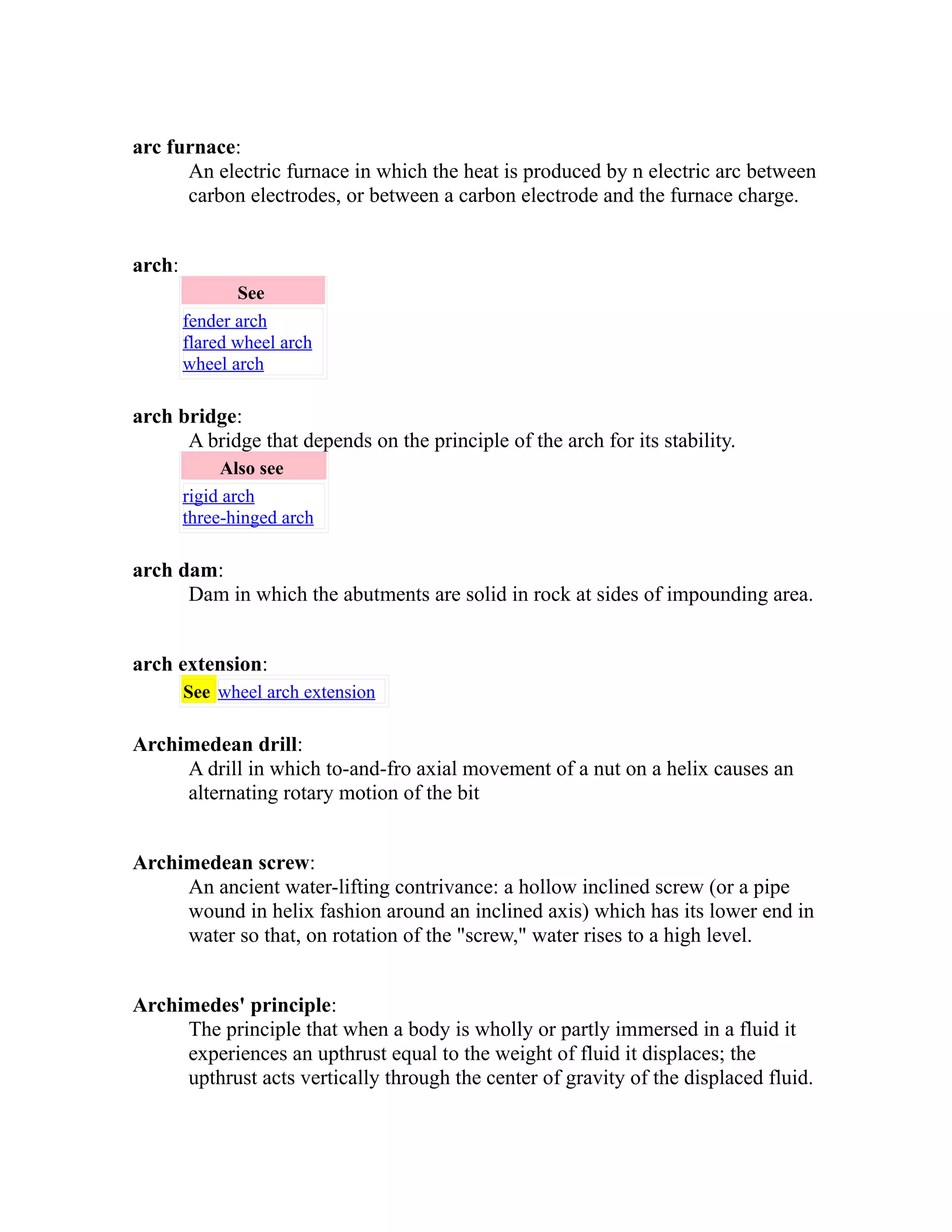 arc furnace: 
An electric furnace in which the heat is produced by n electric arc between 
carbon electrodes, or between a carbon electrode and the furnace charge. 
arch: 
See 
fender arch 
flared wheel arch 
wheel arch 
arch bridge: 
A bridge that depends on the principle of the arch for its stability. 
Also see 
rigid arch 
three-hinged arch 
arch dam: 
Dam in which the abutments are solid in rock at sides of impounding area. 
arch extension: 
See wheel arch extension 
Archimedean drill: 
A drill in which to-and-fro axial movement of a nut on a helix causes an 
alternating rotary motion of the bit 
Archimedean screw: 
An ancient water-lifting contrivance: a hollow inclined screw (or a pipe 
wound in helix fashion around an inclined axis) which has its lower end in 
water so that, on rotation of the "screw," water rises to a high level. 
Archimedes' principle: 
The principle that when a body is wholly or partly immersed in a fluid it 
experiences an upthrust equal to the weight of fluid it displaces; the 
upthrust acts vertically through the center of gravity of the displaced fluid. 
 