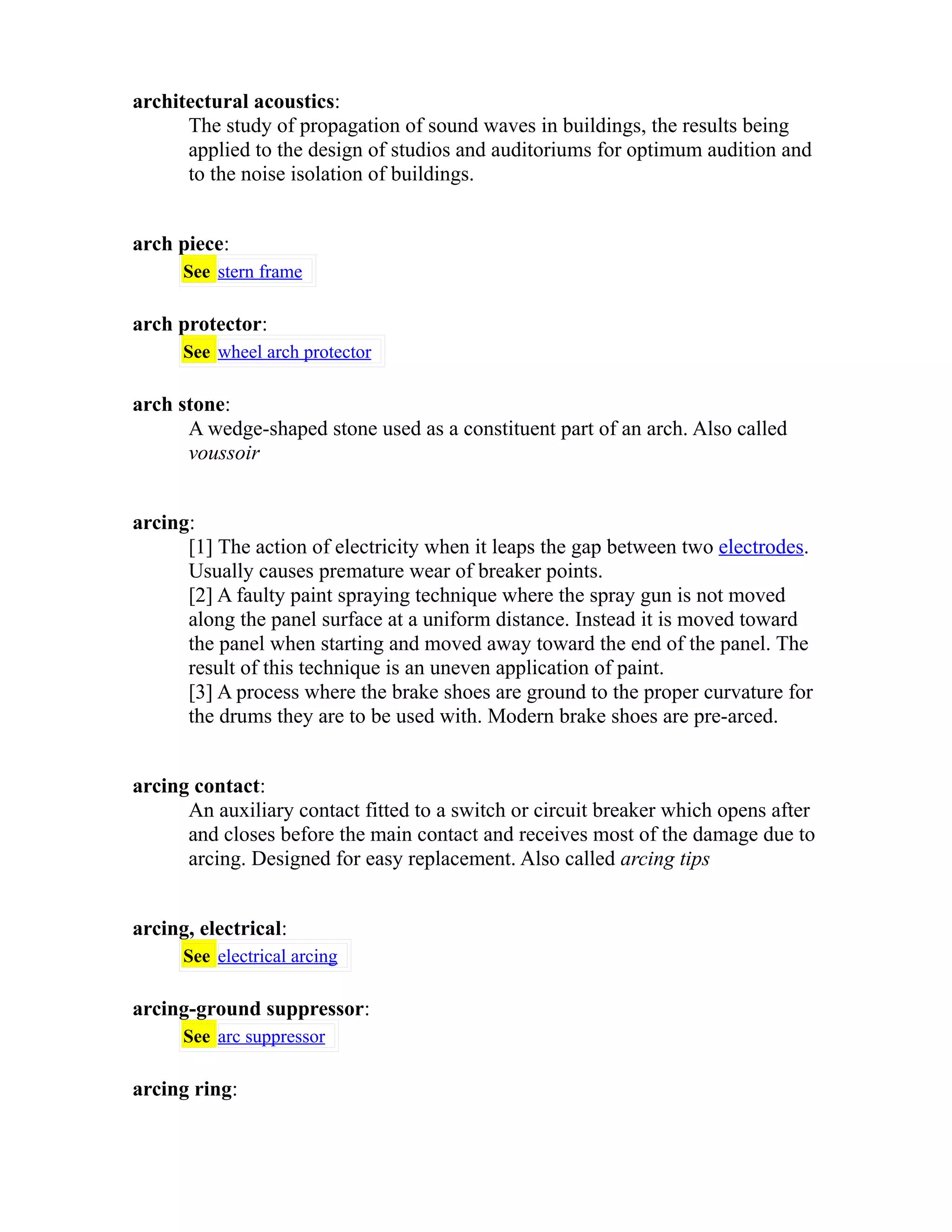 architectural acoustics: 
The study of propagation of sound waves in buildings, the results being 
applied to the design of studios and auditoriums for optimum audition and 
to the noise isolation of buildings. 
arch piece: 
See stern frame 
arch protector: 
See wheel arch protector 
arch stone: 
A wedge-shaped stone used as a constituent part of an arch. Also called 
voussoir 
arcing: 
[1] The action of electricity when it leaps the gap between two electrodes. 
Usually causes premature wear of breaker points. 
[2] A faulty paint spraying technique where the spray gun is not moved 
along the panel surface at a uniform distance. Instead it is moved toward 
the panel when starting and moved away toward the end of the panel. The 
result of this technique is an uneven application of paint. 
[3] A process where the brake shoes are ground to the proper curvature for 
the drums they are to be used with. Modern brake shoes are pre-arced. 
arcing contact: 
An auxiliary contact fitted to a switch or circuit breaker which opens after 
and closes before the main contact and receives most of the damage due to 
arcing. Designed for easy replacement. Also called arcing tips 
arcing, electrical: 
See electrical arcing 
arcing-ground suppressor: 
See arc suppressor 
arcing ring: 
 