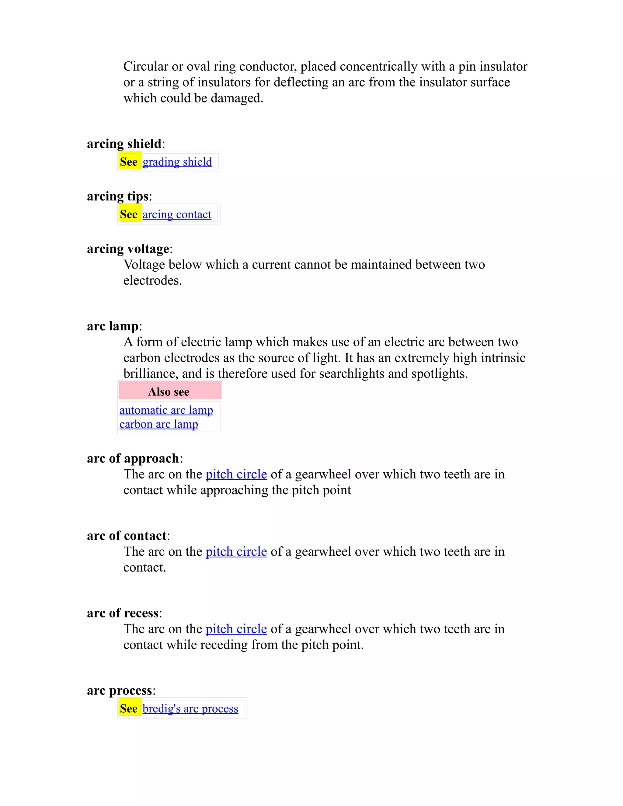 Circular or oval ring conductor, placed concentrically with a pin insulator 
or a string of insulators for deflecting an arc from the insulator surface 
which could be damaged. 
arcing shield: 
See grading shield 
arcing tips: 
See arcing contact 
arcing voltage: 
Voltage below which a current cannot be maintained between two 
electrodes. 
arc lamp: 
A form of electric lamp which makes use of an electric arc between two 
carbon electrodes as the source of light. It has an extremely high intrinsic 
brilliance, and is therefore used for searchlights and spotlights. 
Also see 
automatic arc lamp 
carbon arc lamp 
arc of approach: 
The arc on the pitch circle of a gearwheel over which two teeth are in 
contact while approaching the pitch point 
arc of contact: 
The arc on the pitch circle of a gearwheel over which two teeth are in 
contact. 
arc of recess: 
The arc on the pitch circle of a gearwheel over which two teeth are in 
contact while receding from the pitch point. 
arc process: 
See bredig's arc process 
 