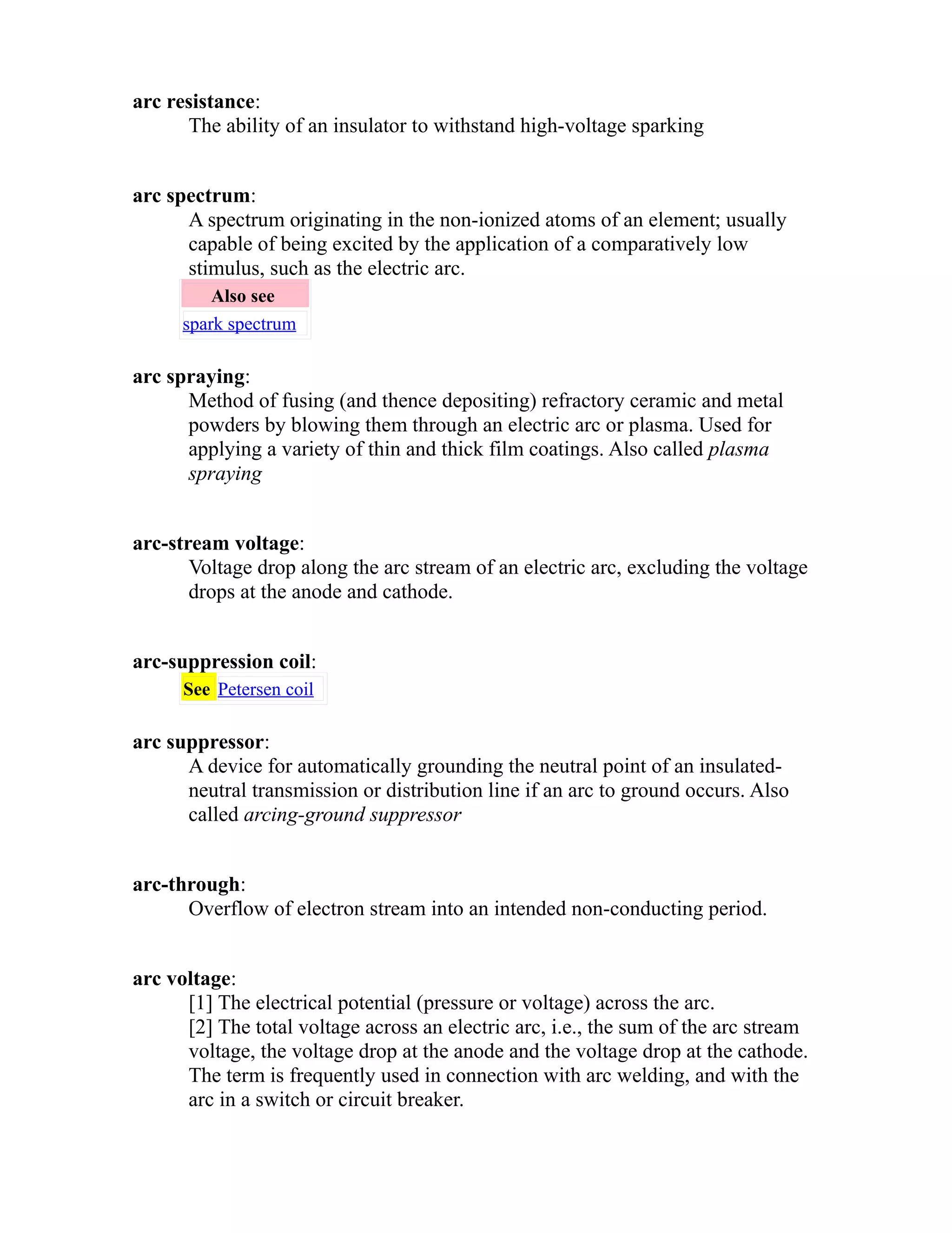 arc resistance: 
The ability of an insulator to withstand high-voltage sparking 
arc spectrum: 
A spectrum originating in the non-ionized atoms of an element; usually 
capable of being excited by the application of a comparatively low 
stimulus, such as the electric arc. 
Also see 
spark spectrum 
arc spraying: 
Method of fusing (and thence depositing) refractory ceramic and metal 
powders by blowing them through an electric arc or plasma. Used for 
applying a variety of thin and thick film coatings. Also called plasma 
spraying 
arc-stream voltage: 
Voltage drop along the arc stream of an electric arc, excluding the voltage 
drops at the anode and cathode. 
arc-suppression coil: 
See Petersen coil 
arc suppressor: 
A device for automatically grounding the neutral point of an insulated-neutral 
transmission or distribution line if an arc to ground occurs. Also 
called arcing-ground suppressor 
arc-through: 
Overflow of electron stream into an intended non-conducting period. 
arc voltage: 
[1] The electrical potential (pressure or voltage) across the arc. 
[2] The total voltage across an electric arc, i.e., the sum of the arc stream 
voltage, the voltage drop at the anode and the voltage drop at the cathode. 
The term is frequently used in connection with arc welding, and with the 
arc in a switch or circuit breaker. 
 
