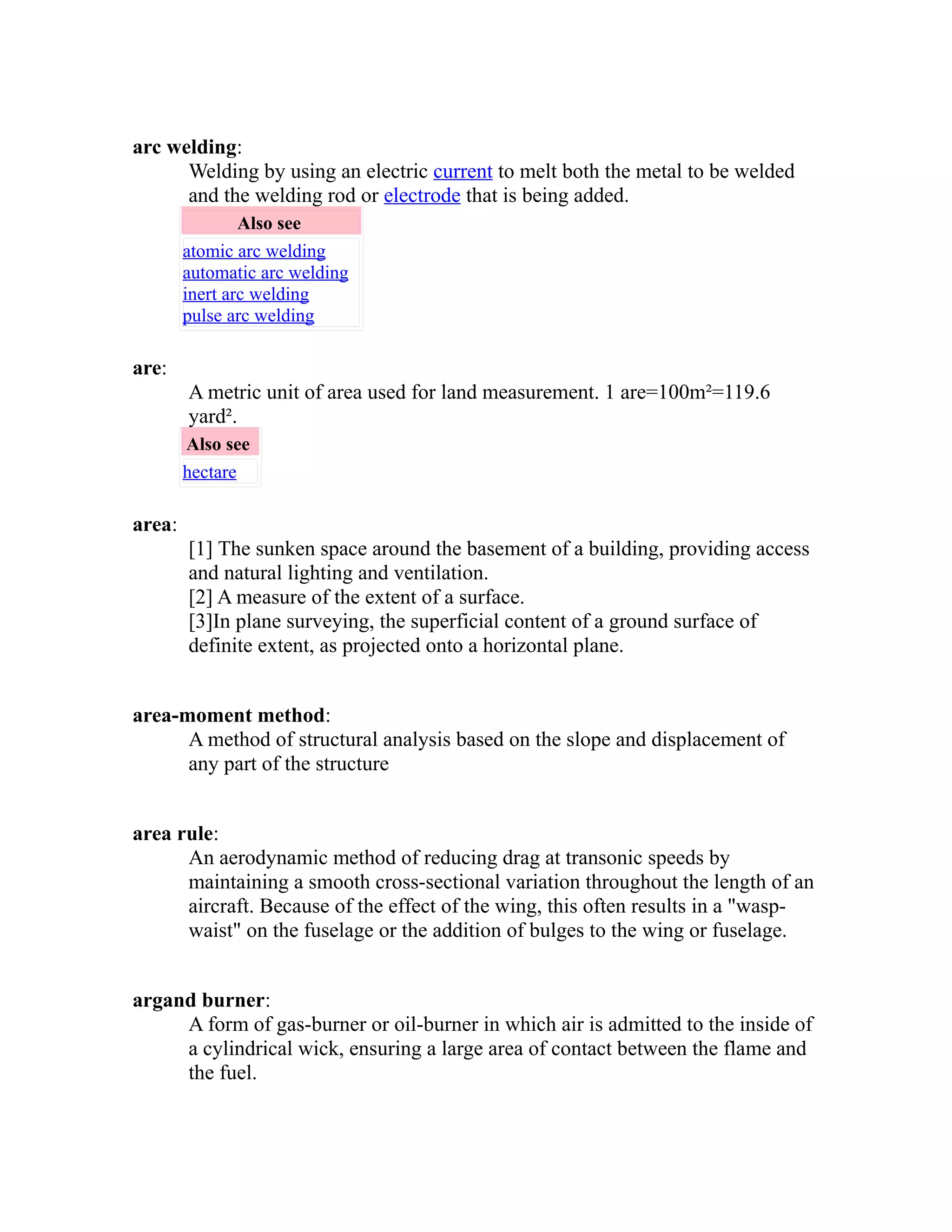 arc welding: 
Welding by using an electric current to melt both the metal to be welded 
and the welding rod or electrode that is being added. 
Also see 
atomic arc welding 
automatic arc welding 
inert arc welding 
pulse arc welding 
are: 
A metric unit of area used for land measurement. 1 are=100m²=119.6 
yard². 
Also see 
hectare 
area: 
[1] The sunken space around the basement of a building, providing access 
and natural lighting and ventilation. 
[2] A measure of the extent of a surface. 
[3]In plane surveying, the superficial content of a ground surface of 
definite extent, as projected onto a horizontal plane. 
area-moment method: 
A method of structural analysis based on the slope and displacement of 
any part of the structure 
area rule: 
An aerodynamic method of reducing drag at transonic speeds by 
maintaining a smooth cross-sectional variation throughout the length of an 
aircraft. Because of the effect of the wing, this often results in a "wasp-waist" 
on the fuselage or the addition of bulges to the wing or fuselage. 
argand burner: 
A form of gas-burner or oil-burner in which air is admitted to the inside of 
a cylindrical wick, ensuring a large area of contact between the flame and 
the fuel. 
 