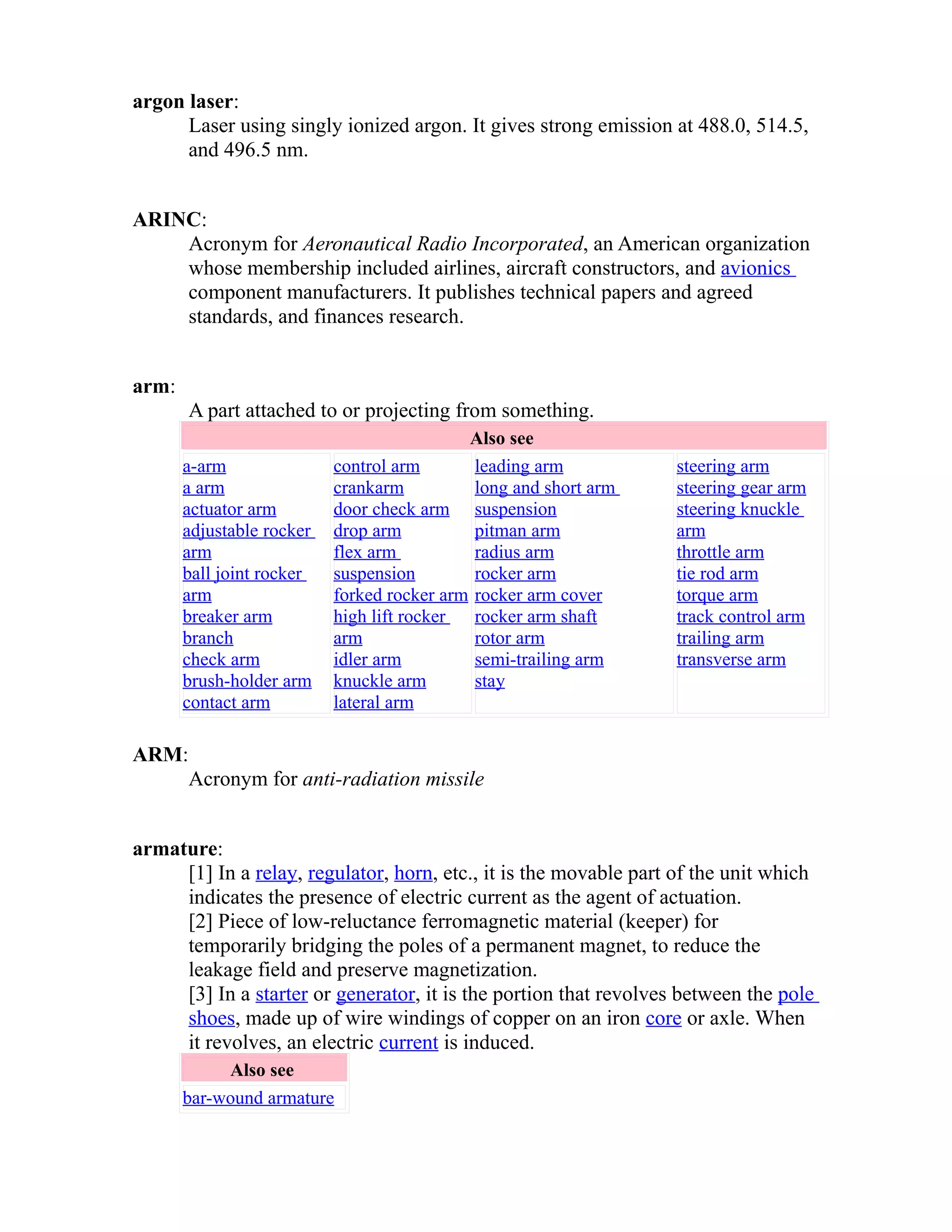 argon laser: 
Laser using singly ionized argon. It gives strong emission at 488.0, 514.5, 
and 496.5 nm. 
ARINC: 
Acronym for Aeronautical Radio Incorporated, an American organization 
whose membership included airlines, aircraft constructors, and avionics 
component manufacturers. It publishes technical papers and agreed 
standards, and finances research. 
arm: 
A part attached to or projecting from something. 
Also see 
a-arm 
a arm 
actuator arm 
adjustable rocker 
arm 
ball joint rocker 
arm 
breaker arm 
branch 
check arm 
brush-holder arm 
contact arm 
control arm 
crankarm 
door check arm 
drop arm 
flex arm 
suspension 
forked rocker arm 
high lift rocker 
arm 
idler arm 
knuckle arm 
lateral arm 
leading arm 
long and short arm 
suspension 
pitman arm 
radius arm 
rocker arm 
rocker arm cover 
rocker arm shaft 
rotor arm 
semi-trailing arm 
stay 
steering arm 
steering gear arm 
steering knuckle 
arm 
throttle arm 
tie rod arm 
torque arm 
track control arm 
trailing arm 
transverse arm 
ARM: 
Acronym for anti-radiation missile 
armature: 
[1] In a relay, regulator, horn, etc., it is the movable part of the unit which 
indicates the presence of electric current as the agent of actuation. 
[2] Piece of low-reluctance ferromagnetic material (keeper) for 
temporarily bridging the poles of a permanent magnet, to reduce the 
leakage field and preserve magnetization. 
[3] In a starter or generator, it is the portion that revolves between the pole 
shoes, made up of wire windings of copper on an iron core or axle. When 
it revolves, an electric current is induced. 
Also see 
bar-wound armature 
 