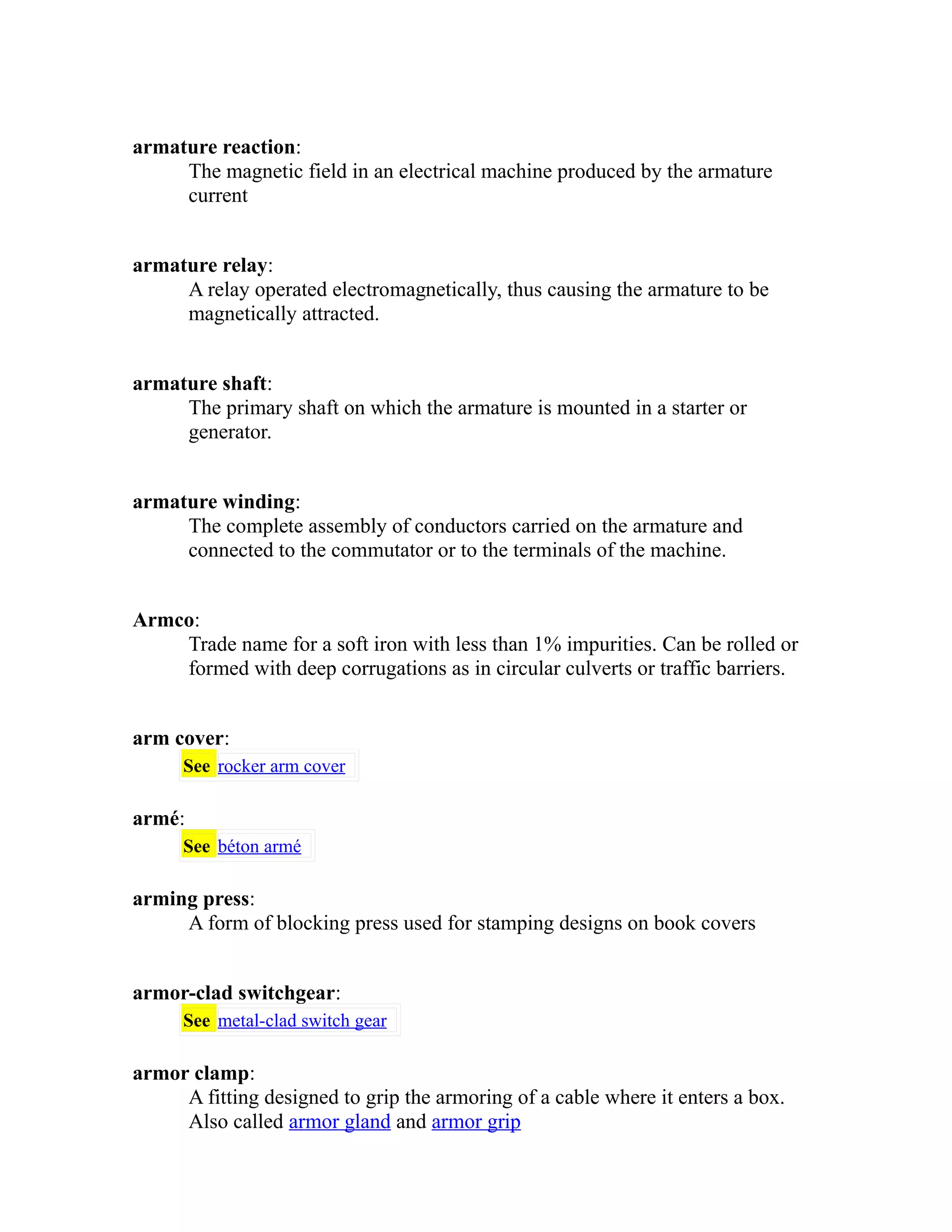 armature reaction: 
The magnetic field in an electrical machine produced by the armature 
current 
armature relay: 
A relay operated electromagnetically, thus causing the armature to be 
magnetically attracted. 
armature shaft: 
The primary shaft on which the armature is mounted in a starter or 
generator. 
armature winding: 
The complete assembly of conductors carried on the armature and 
connected to the commutator or to the terminals of the machine. 
Armco: 
Trade name for a soft iron with less than 1% impurities. Can be rolled or 
formed with deep corrugations as in circular culverts or traffic barriers. 
arm cover: 
See rocker arm cover 
armé: 
See béton armé 
arming press: 
A form of blocking press used for stamping designs on book covers 
armor-clad switchgear: 
See metal-clad switch gear 
armor clamp: 
A fitting designed to grip the armoring of a cable where it enters a box. 
Also called armor gland and armor grip 
 