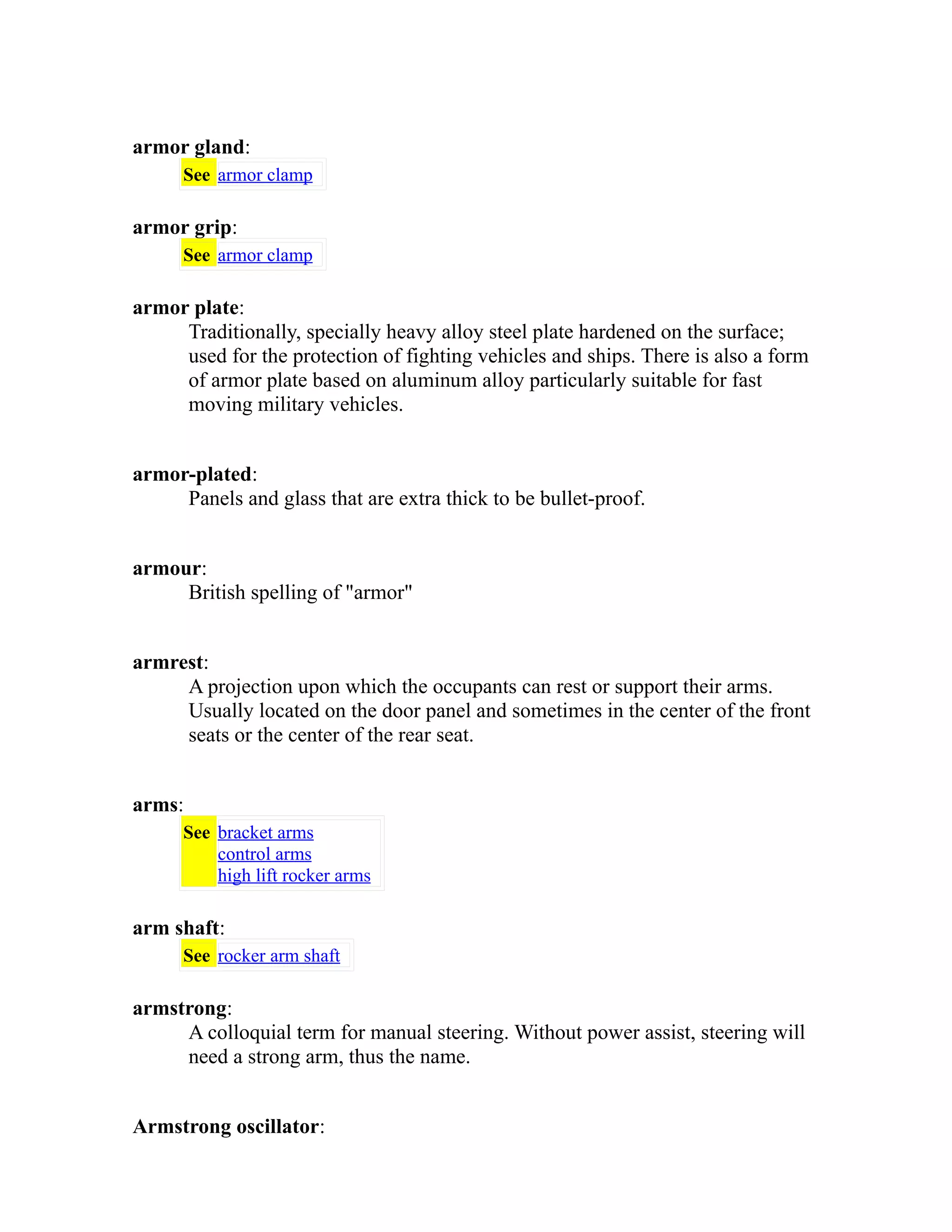 armor gland: 
See armor clamp 
armor grip: 
See armor clamp 
armor plate: 
Traditionally, specially heavy alloy steel plate hardened on the surface; 
used for the protection of fighting vehicles and ships. There is also a form 
of armor plate based on aluminum alloy particularly suitable for fast 
moving military vehicles. 
armor-plated: 
Panels and glass that are extra thick to be bullet-proof. 
armour: 
British spelling of "armor" 
armrest: 
A projection upon which the occupants can rest or support their arms. 
Usually located on the door panel and sometimes in the center of the front 
seats or the center of the rear seat. 
arms: 
See bracket arms 
control arms 
high lift rocker arms 
arm shaft: 
See rocker arm shaft 
armstrong: 
A colloquial term for manual steering. Without power assist, steering will 
need a strong arm, thus the name. 
Armstrong oscillator: 
 