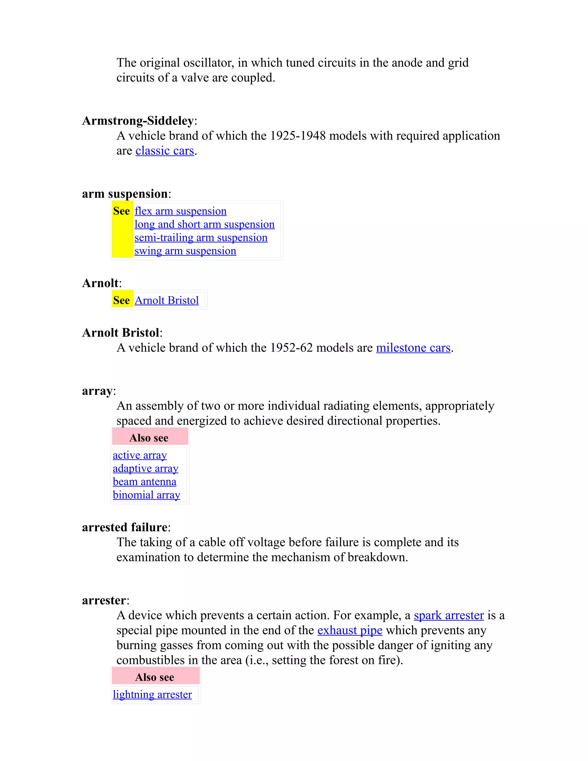 The original oscillator, in which tuned circuits in the anode and grid 
circuits of a valve are coupled. 
Armstrong-Siddeley: 
A vehicle brand of which the 1925-1948 models with required application 
are classic cars. 
arm suspension: 
See flex arm suspension 
long and short arm suspension 
semi-trailing arm suspension 
swing arm suspension 
Arnolt: 
See Arnolt Bristol 
Arnolt Bristol: 
A vehicle brand of which the 1952-62 models are milestone cars. 
array: 
An assembly of two or more individual radiating elements, appropriately 
spaced and energized to achieve desired directional properties. 
Also see 
active array 
adaptive array 
beam antenna 
binomial array 
arrested failure: 
The taking of a cable off voltage before failure is complete and its 
examination to determine the mechanism of breakdown. 
arrester: 
A device which prevents a certain action. For example, a spark arrester is a 
special pipe mounted in the end of the exhaust pipe which prevents any 
burning gasses from coming out with the possible danger of igniting any 
combustibles in the area (i.e., setting the forest on fire). 
Also see 
lightning arrester 
 