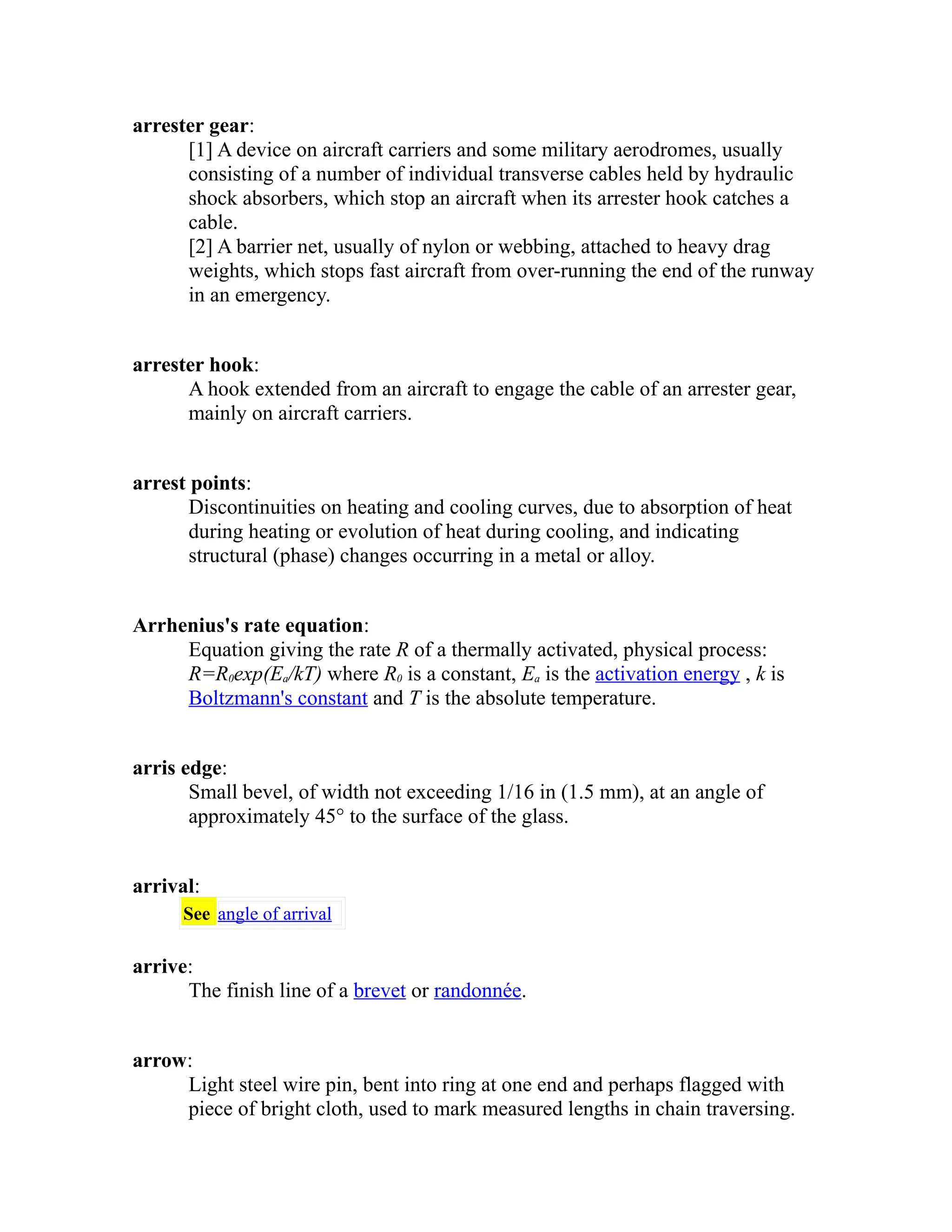 arrester gear: 
[1] A device on aircraft carriers and some military aerodromes, usually 
consisting of a number of individual transverse cables held by hydraulic 
shock absorbers, which stop an aircraft when its arrester hook catches a 
cable. 
[2] A barrier net, usually of nylon or webbing, attached to heavy drag 
weights, which stops fast aircraft from over-running the end of the runway 
in an emergency. 
arrester hook: 
A hook extended from an aircraft to engage the cable of an arrester gear, 
mainly on aircraft carriers. 
arrest points: 
Discontinuities on heating and cooling curves, due to absorption of heat 
during heating or evolution of heat during cooling, and indicating 
structural (phase) changes occurring in a metal or alloy. 
Arrhenius's rate equation: 
Equation giving the rate R of a thermally activated, physical process: 
R=R0exp(Ea/kT) where R0 is a constant, Ea is the activation energy , k is 
Boltzmann's constant and T is the absolute temperature. 
arris edge: 
Small bevel, of width not exceeding 1/16 in (1.5 mm), at an angle of 
approximately 45° to the surface of the glass. 
arrival: 
See angle of arrival 
arrive: 
The finish line of a brevet or randonnée. 
arrow: 
Light steel wire pin, bent into ring at one end and perhaps flagged with 
piece of bright cloth, used to mark measured lengths in chain traversing. 
 