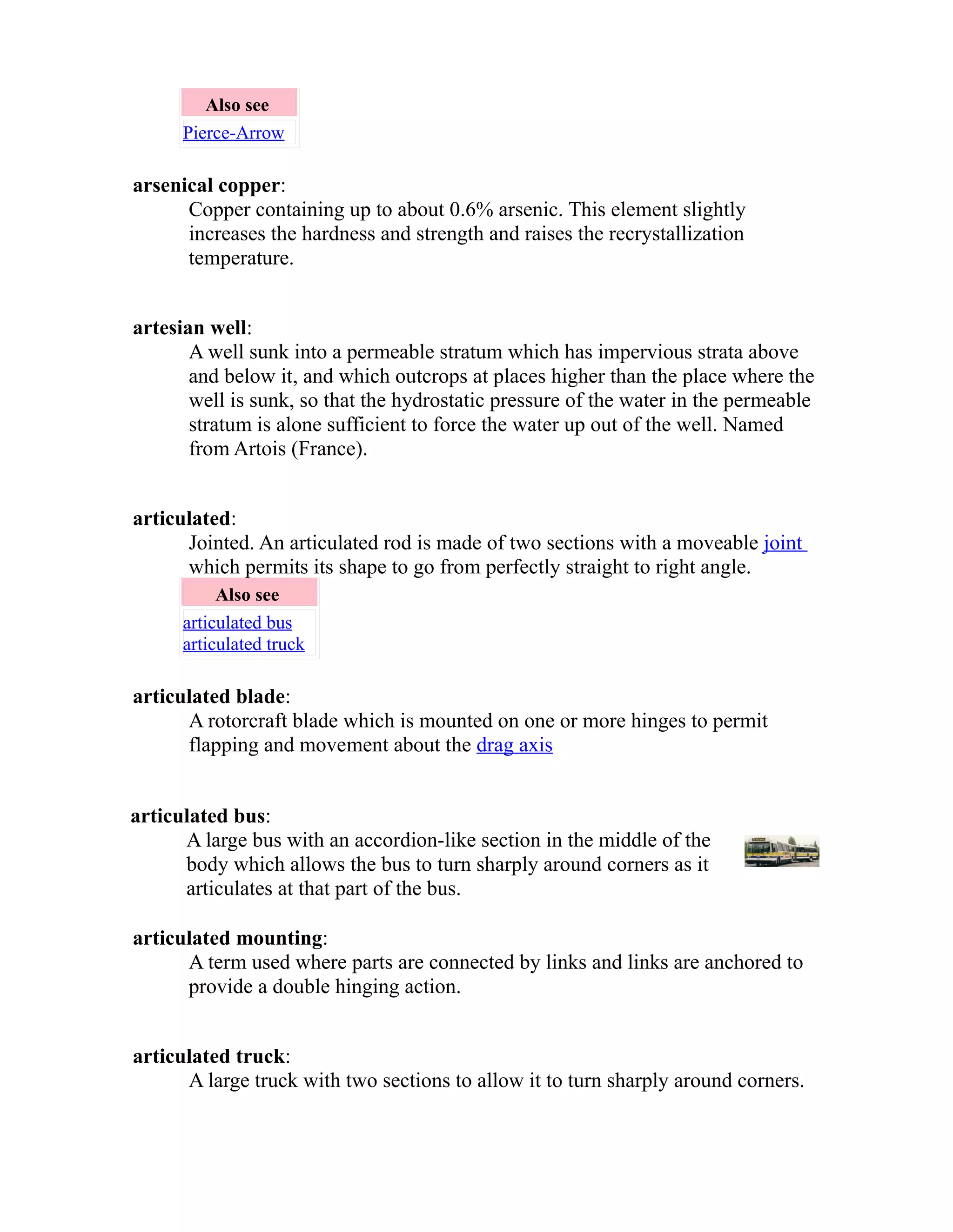 Also see 
Pierce-Arrow 
arsenical copper: 
Copper containing up to about 0.6% arsenic. This element slightly 
increases the hardness and strength and raises the recrystallization 
temperature. 
artesian well: 
A well sunk into a permeable stratum which has impervious strata above 
and below it, and which outcrops at places higher than the place where the 
well is sunk, so that the hydrostatic pressure of the water in the permeable 
stratum is alone sufficient to force the water up out of the well. Named 
from Artois (France). 
articulated: 
Jointed. An articulated rod is made of two sections with a moveable joint 
which permits its shape to go from perfectly straight to right angle. 
Also see 
articulated bus 
articulated truck 
articulated blade: 
A rotorcraft blade which is mounted on one or more hinges to permit 
flapping and movement about the drag axis 
articulated bus: 
A large bus with an accordion-like section in the middle of the 
body which allows the bus to turn sharply around corners as it 
articulates at that part of the bus. 
articulated mounting: 
A term used where parts are connected by links and links are anchored to 
provide a double hinging action. 
articulated truck: 
A large truck with two sections to allow it to turn sharply around corners. 
 