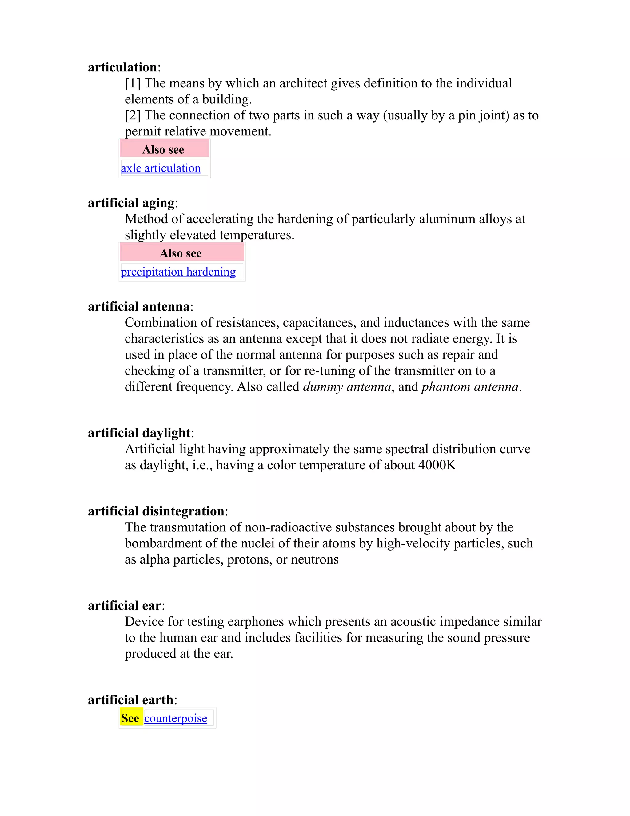 articulation: 
[1] The means by which an architect gives definition to the individual 
elements of a building. 
[2] The connection of two parts in such a way (usually by a pin joint) as to 
permit relative movement. 
Also see 
axle articulation 
artificial aging: 
Method of accelerating the hardening of particularly aluminum alloys at 
slightly elevated temperatures. 
Also see 
precipitation hardening 
artificial antenna: 
Combination of resistances, capacitances, and inductances with the same 
characteristics as an antenna except that it does not radiate energy. It is 
used in place of the normal antenna for purposes such as repair and 
checking of a transmitter, or for re-tuning of the transmitter on to a 
different frequency. Also called dummy antenna, and phantom antenna. 
artificial daylight: 
Artificial light having approximately the same spectral distribution curve 
as daylight, i.e., having a color temperature of about 4000K 
artificial disintegration: 
The transmutation of non-radioactive substances brought about by the 
bombardment of the nuclei of their atoms by high-velocity particles, such 
as alpha particles, protons, or neutrons 
artificial ear: 
Device for testing earphones which presents an acoustic impedance similar 
to the human ear and includes facilities for measuring the sound pressure 
produced at the ear. 
artificial earth: 
See counterpoise 
 