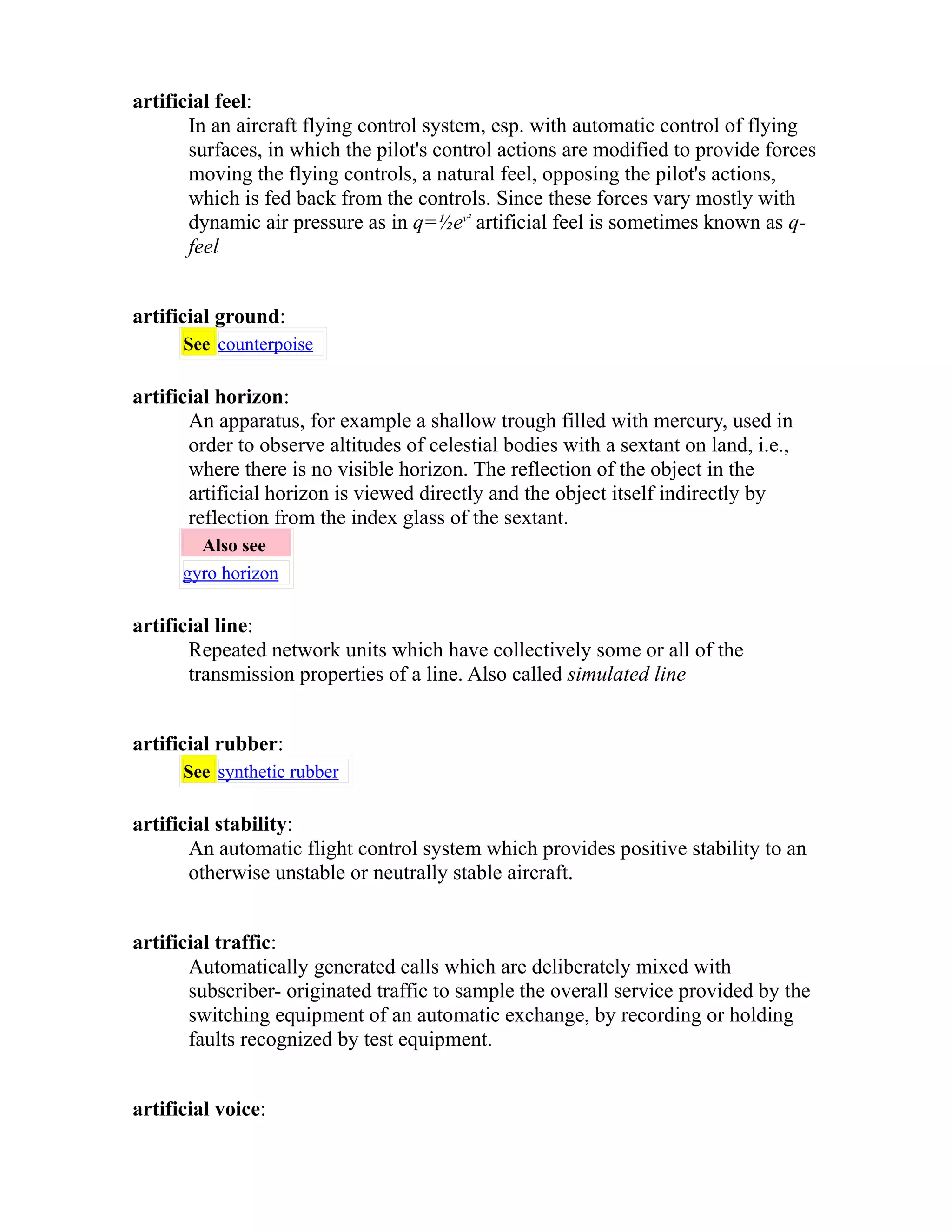 artificial feel: 
In an aircraft flying control system, esp. with automatic control of flying 
surfaces, in which the pilot's control actions are modified to provide forces 
moving the flying controls, a natural feel, opposing the pilot's actions, 
which is fed back from the controls. Since these forces vary mostly with 
dynamic air pressure as in q=½ev² artificial feel is sometimes known as q-feel 
artificial ground: 
See counterpoise 
artificial horizon: 
An apparatus, for example a shallow trough filled with mercury, used in 
order to observe altitudes of celestial bodies with a sextant on land, i.e., 
where there is no visible horizon. The reflection of the object in the 
artificial horizon is viewed directly and the object itself indirectly by 
reflection from the index glass of the sextant. 
Also see 
gyro horizon 
artificial line: 
Repeated network units which have collectively some or all of the 
transmission properties of a line. Also called simulated line 
artificial rubber: 
See synthetic rubber 
artificial stability: 
An automatic flight control system which provides positive stability to an 
otherwise unstable or neutrally stable aircraft. 
artificial traffic: 
Automatically generated calls which are deliberately mixed with 
subscriber- originated traffic to sample the overall service provided by the 
switching equipment of an automatic exchange, by recording or holding 
faults recognized by test equipment. 
artificial voice: 
 