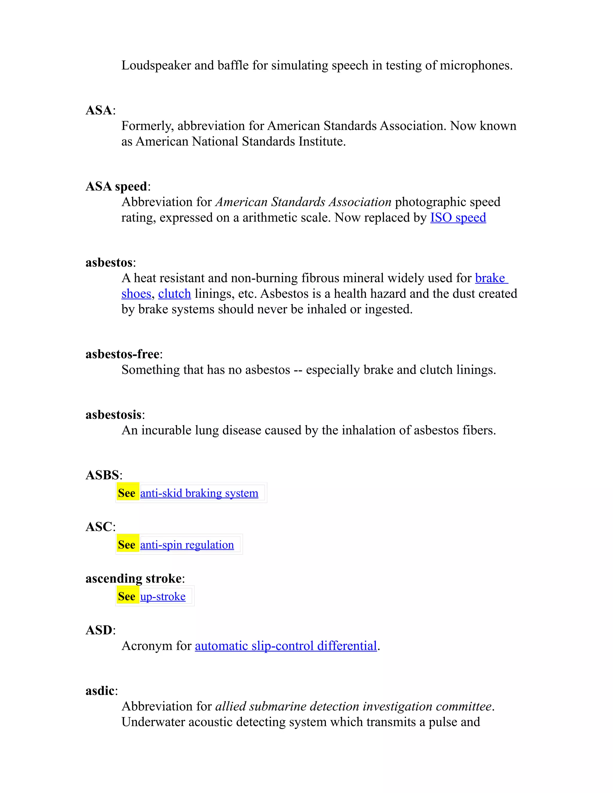 Loudspeaker and baffle for simulating speech in testing of microphones. 
ASA: 
Formerly, abbreviation for American Standards Association. Now known 
as American National Standards Institute. 
ASA speed: 
Abbreviation for American Standards Association photographic speed 
rating, expressed on a arithmetic scale. Now replaced by ISO speed 
asbestos: 
A heat resistant and non-burning fibrous mineral widely used for brake 
shoes, clutch linings, etc. Asbestos is a health hazard and the dust created 
by brake systems should never be inhaled or ingested. 
asbestos-free: 
Something that has no asbestos -- especially brake and clutch linings. 
asbestosis: 
An incurable lung disease caused by the inhalation of asbestos fibers. 
ASBS: 
See anti-skid braking system 
ASC: 
See anti-spin regulation 
ascending stroke: 
See up-stroke 
ASD: 
Acronym for automatic slip-control differential. 
asdic: 
Abbreviation for allied submarine detection investigation committee. 
Underwater acoustic detecting system which transmits a pulse and 
 