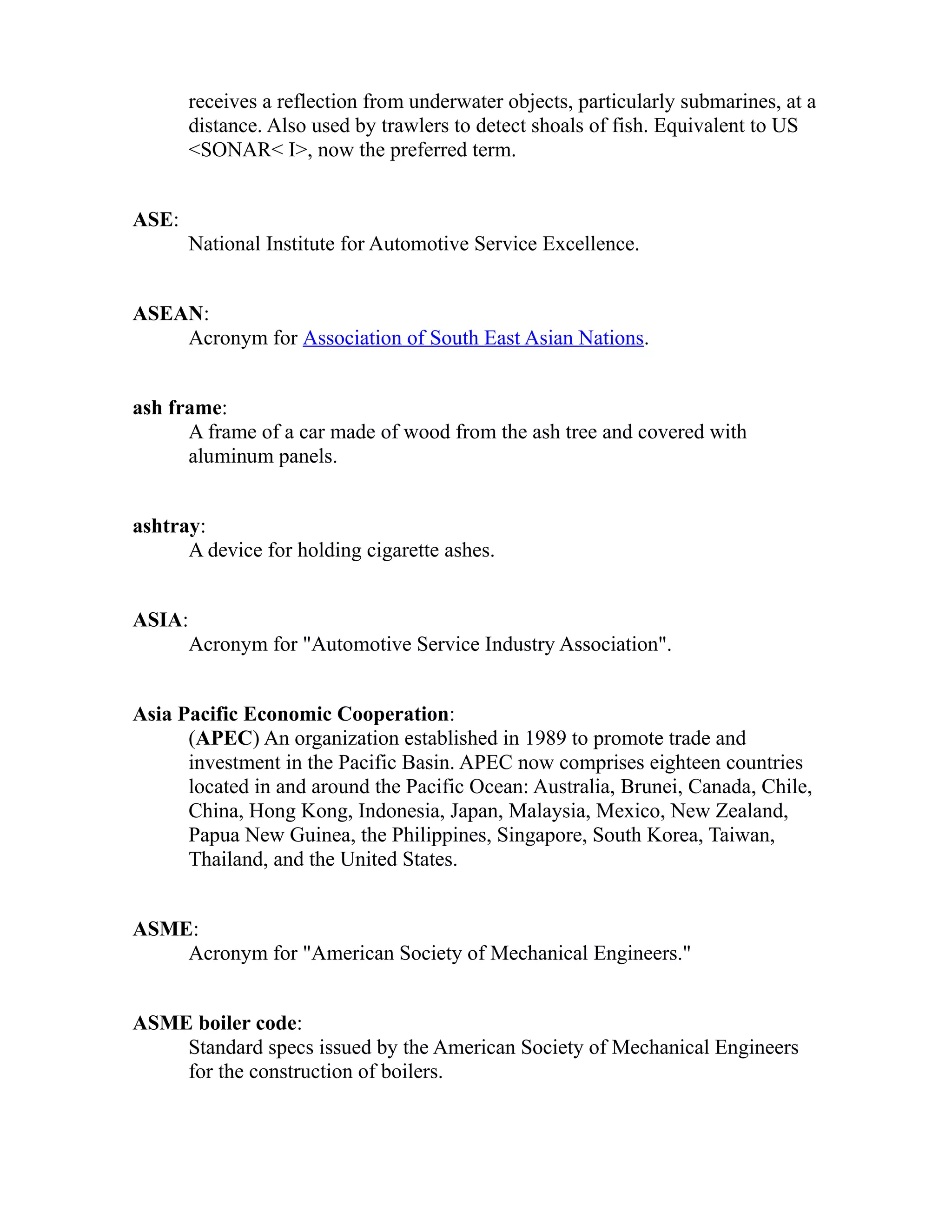 receives a reflection from underwater objects, particularly submarines, at a 
distance. Also used by trawlers to detect shoals of fish. Equivalent to US 
<SONAR< I>, now the preferred term. 
ASE: 
National Institute for Automotive Service Excellence. 
ASEAN: 
Acronym for Association of South East Asian Nations. 
ash frame: 
A frame of a car made of wood from the ash tree and covered with 
aluminum panels. 
ashtray: 
A device for holding cigarette ashes. 
ASIA: 
Acronym for "Automotive Service Industry Association". 
Asia Pacific Economic Cooperation: 
(APEC) An organization established in 1989 to promote trade and 
investment in the Pacific Basin. APEC now comprises eighteen countries 
located in and around the Pacific Ocean: Australia, Brunei, Canada, Chile, 
China, Hong Kong, Indonesia, Japan, Malaysia, Mexico, New Zealand, 
Papua New Guinea, the Philippines, Singapore, South Korea, Taiwan, 
Thailand, and the United States. 
ASME: 
Acronym for "American Society of Mechanical Engineers." 
ASME boiler code: 
Standard specs issued by the American Society of Mechanical Engineers 
for the construction of boilers. 
 