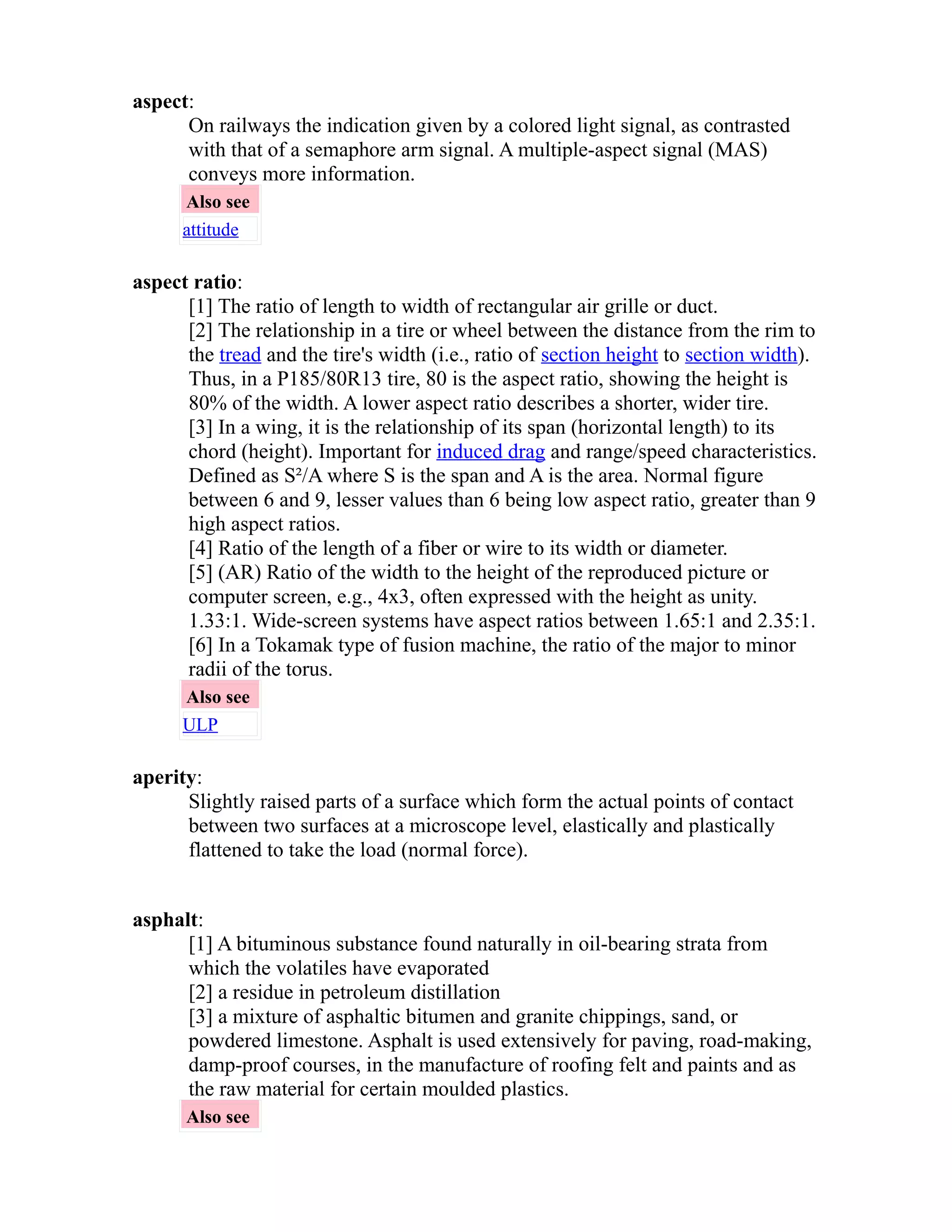 aspect: 
On railways the indication given by a colored light signal, as contrasted 
with that of a semaphore arm signal. A multiple-aspect signal (MAS) 
conveys more information. 
Also see 
attitude 
aspect ratio: 
[1] The ratio of length to width of rectangular air grille or duct. 
[2] The relationship in a tire or wheel between the distance from the rim to 
the tread and the tire's width (i.e., ratio of section height to section width). 
Thus, in a P185/80R13 tire, 80 is the aspect ratio, showing the height is 
80% of the width. A lower aspect ratio describes a shorter, wider tire. 
[3] In a wing, it is the relationship of its span (horizontal length) to its 
chord (height). Important for induced drag and range/speed characteristics. 
Defined as S²/A where S is the span and A is the area. Normal figure 
between 6 and 9, lesser values than 6 being low aspect ratio, greater than 9 
high aspect ratios. 
[4] Ratio of the length of a fiber or wire to its width or diameter. 
[5] (AR) Ratio of the width to the height of the reproduced picture or 
computer screen, e.g., 4x3, often expressed with the height as unity. 
1.33:1. Wide-screen systems have aspect ratios between 1.65:1 and 2.35:1. 
[6] In a Tokamak type of fusion machine, the ratio of the major to minor 
radii of the torus. 
Also see 
ULP 
aperity: 
Slightly raised parts of a surface which form the actual points of contact 
between two surfaces at a microscope level, elastically and plastically 
flattened to take the load (normal force). 
asphalt: 
[1] A bituminous substance found naturally in oil-bearing strata from 
which the volatiles have evaporated 
[2] a residue in petroleum distillation 
[3] a mixture of asphaltic bitumen and granite chippings, sand, or 
powdered limestone. Asphalt is used extensively for paving, road-making, 
damp-proof courses, in the manufacture of roofing felt and paints and as 
the raw material for certain moulded plastics. 
Also see 
 