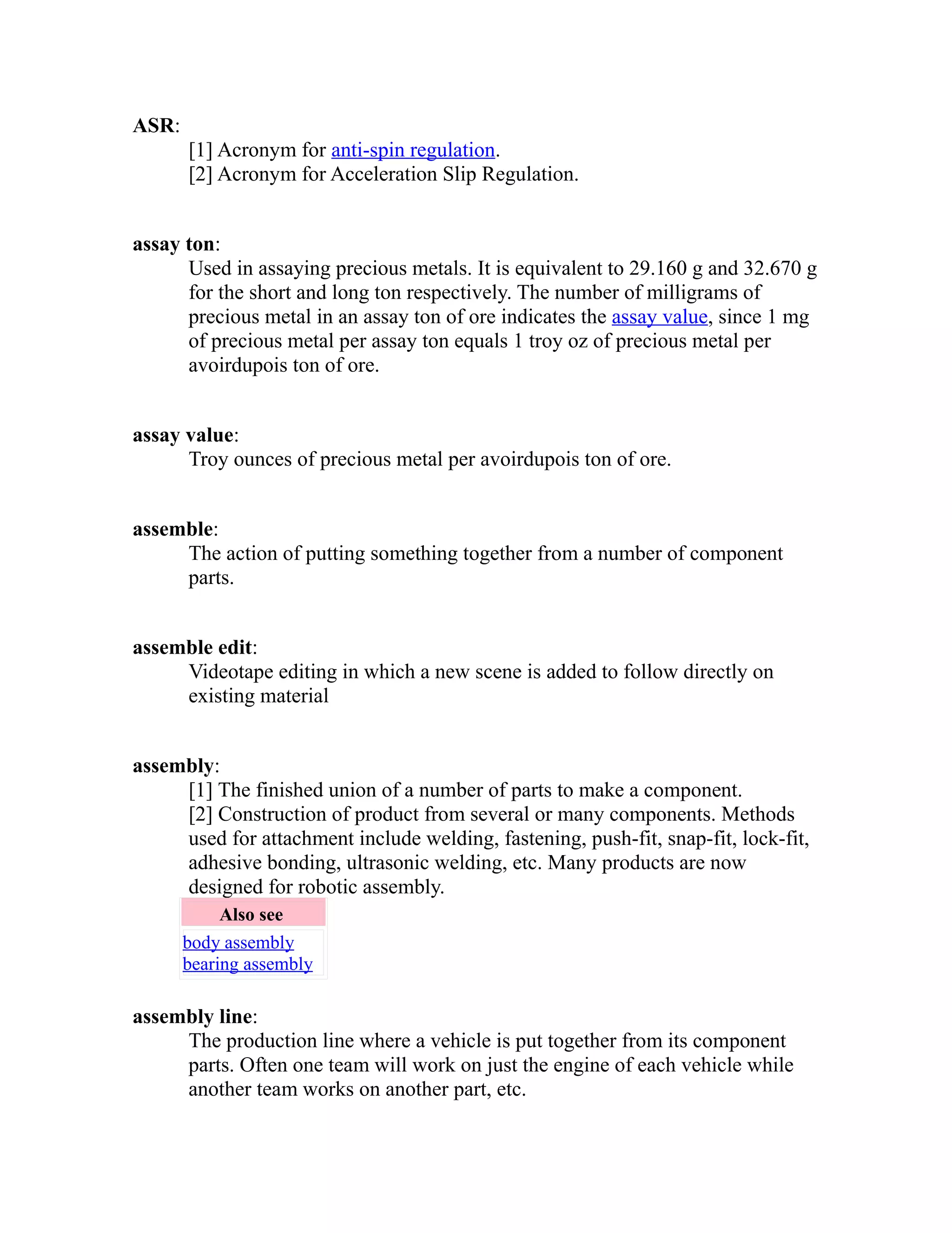 ASR: 
[1] Acronym for anti-spin regulation. 
[2] Acronym for Acceleration Slip Regulation. 
assay ton: 
Used in assaying precious metals. It is equivalent to 29.160 g and 32.670 g 
for the short and long ton respectively. The number of milligrams of 
precious metal in an assay ton of ore indicates the assay value, since 1 mg 
of precious metal per assay ton equals 1 troy oz of precious metal per 
avoirdupois ton of ore. 
assay value: 
Troy ounces of precious metal per avoirdupois ton of ore. 
assemble: 
The action of putting something together from a number of component 
parts. 
assemble edit: 
Videotape editing in which a new scene is added to follow directly on 
existing material 
assembly: 
[1] The finished union of a number of parts to make a component. 
[2] Construction of product from several or many components. Methods 
used for attachment include welding, fastening, push-fit, snap-fit, lock-fit, 
adhesive bonding, ultrasonic welding, etc. Many products are now 
designed for robotic assembly. 
Also see 
body assembly 
bearing assembly 
assembly line: 
The production line where a vehicle is put together from its component 
parts. Often one team will work on just the engine of each vehicle while 
another team works on another part, etc. 
 