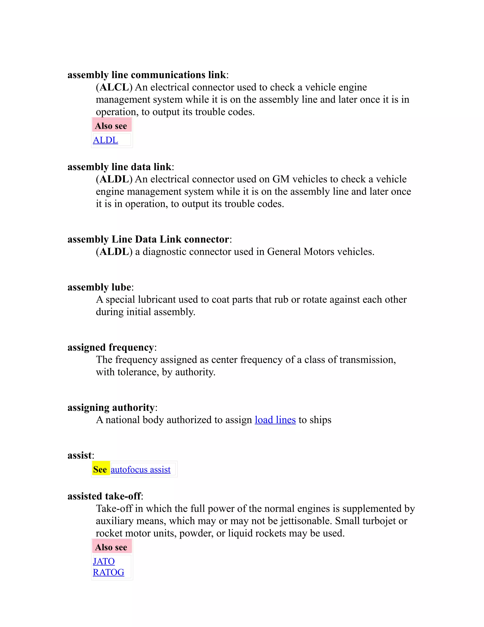 assembly line communications link: 
(ALCL) An electrical connector used to check a vehicle engine 
management system while it is on the assembly line and later once it is in 
operation, to output its trouble codes. 
Also see 
ALDL 
assembly line data link: 
(ALDL) An electrical connector used on GM vehicles to check a vehicle 
engine management system while it is on the assembly line and later once 
it is in operation, to output its trouble codes. 
assembly Line Data Link connector: 
(ALDL) a diagnostic connector used in General Motors vehicles. 
assembly lube: 
A special lubricant used to coat parts that rub or rotate against each other 
during initial assembly. 
assigned frequency: 
The frequency assigned as center frequency of a class of transmission, 
with tolerance, by authority. 
assigning authority: 
A national body authorized to assign load lines to ships 
assist: 
See autofocus assist 
assisted take-off: 
Take-off in which the full power of the normal engines is supplemented by 
auxiliary means, which may or may not be jettisonable. Small turbojet or 
rocket motor units, powder, or liquid rockets may be used. 
Also see 
JATO 
RATOG 
 