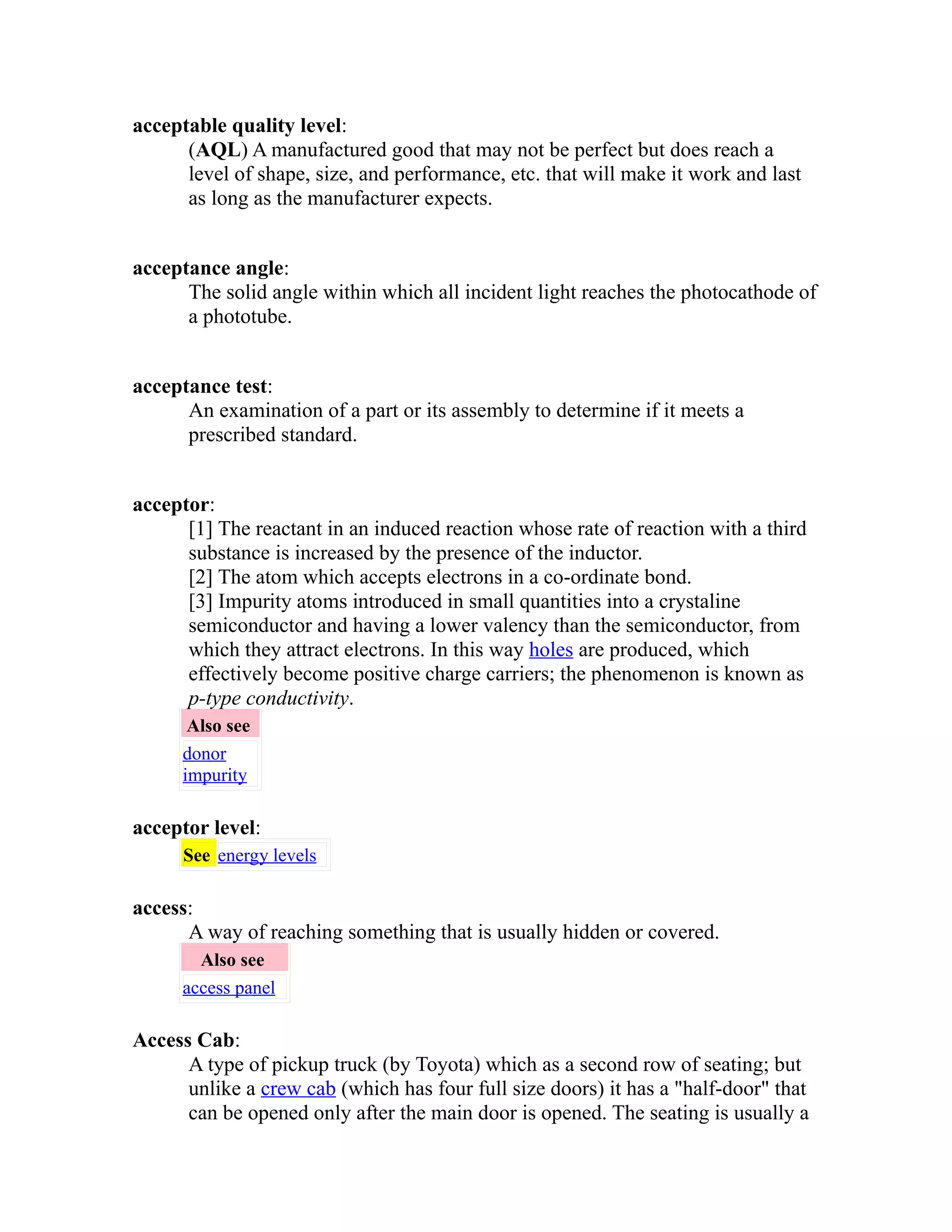 acceptable quality level: 
(AQL) A manufactured good that may not be perfect but does reach a 
level of shape, size, and performance, etc. that will make it work and last 
as long as the manufacturer expects. 
acceptance angle: 
The solid angle within which all incident light reaches the photocathode of 
a phototube. 
acceptance test: 
An examination of a part or its assembly to determine if it meets a 
prescribed standard. 
acceptor: 
[1] The reactant in an induced reaction whose rate of reaction with a third 
substance is increased by the presence of the inductor. 
[2] The atom which accepts electrons in a co-ordinate bond. 
[3] Impurity atoms introduced in small quantities into a crystaline 
semiconductor and having a lower valency than the semiconductor, from 
which they attract electrons. In this way holes are produced, which 
effectively become positive charge carriers; the phenomenon is known as 
p-type conductivity. 
Also see 
donor 
impurity 
acceptor level: 
See energy levels 
access: 
A way of reaching something that is usually hidden or covered. 
Also see 
access panel 
Access Cab: 
A type of pickup truck (by Toyota) which as a second row of seating; but 
unlike a crew cab (which has four full size doors) it has a "half-door" that 
can be opened only after the main door is opened. The seating is usually a 
 