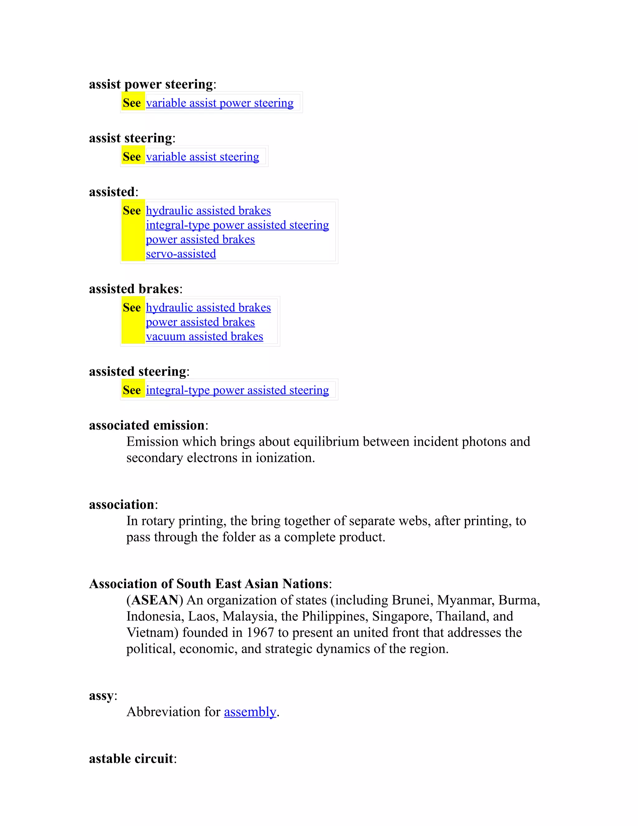 assist power steering: 
See variable assist power steering 
assist steering: 
See variable assist steering 
assisted: 
See hydraulic assisted brakes 
integral-type power assisted steering 
power assisted brakes 
servo-assisted 
assisted brakes: 
See hydraulic assisted brakes 
power assisted brakes 
vacuum assisted brakes 
assisted steering: 
See integral-type power assisted steering 
associated emission: 
Emission which brings about equilibrium between incident photons and 
secondary electrons in ionization. 
association: 
In rotary printing, the bring together of separate webs, after printing, to 
pass through the folder as a complete product. 
Association of South East Asian Nations: 
(ASEAN) An organization of states (including Brunei, Myanmar, Burma, 
Indonesia, Laos, Malaysia, the Philippines, Singapore, Thailand, and 
Vietnam) founded in 1967 to present an united front that addresses the 
political, economic, and strategic dynamics of the region. 
assy: 
Abbreviation for assembly. 
astable circuit: 
 