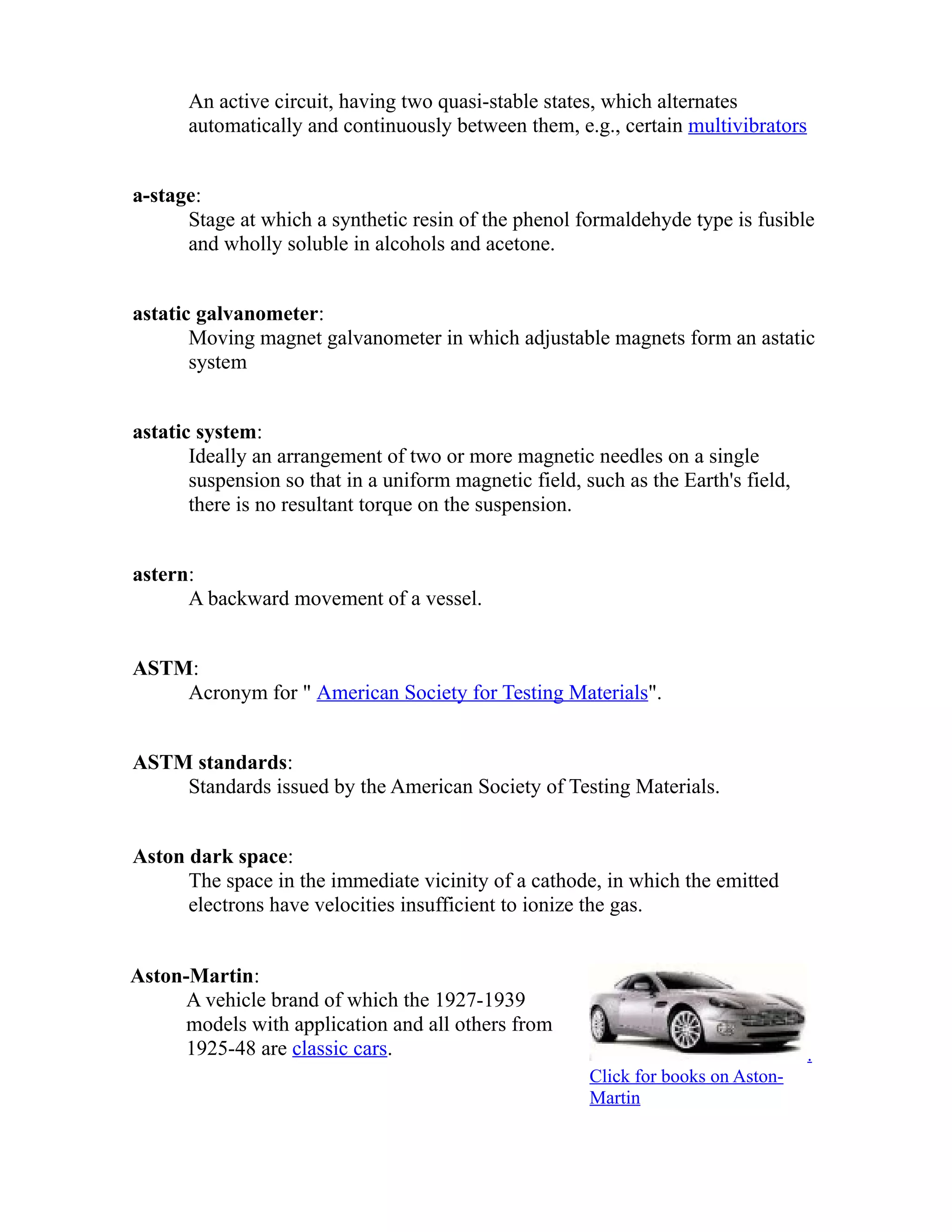 An active circuit, having two quasi-stable states, which alternates 
automatically and continuously between them, e.g., certain multivibrators 
a-stage: 
Stage at which a synthetic resin of the phenol formaldehyde type is fusible 
and wholly soluble in alcohols and acetone. 
astatic galvanometer: 
Moving magnet galvanometer in which adjustable magnets form an astatic 
system 
astatic system: 
Ideally an arrangement of two or more magnetic needles on a single 
suspension so that in a uniform magnetic field, such as the Earth's field, 
there is no resultant torque on the suspension. 
astern: 
A backward movement of a vessel. 
ASTM: 
Acronym for " American Society for Testing Materials". 
ASTM standards: 
Standards issued by the American Society of Testing Materials. 
Aston dark space: 
The space in the immediate vicinity of a cathode, in which the emitted 
electrons have velocities insufficient to ionize the gas. 
Aston-Martin: 
A vehicle brand of which the 1927-1939 
models with application and all others from 
1925-48 are classic cars. . 
Click for books on Aston- 
Martin 
 