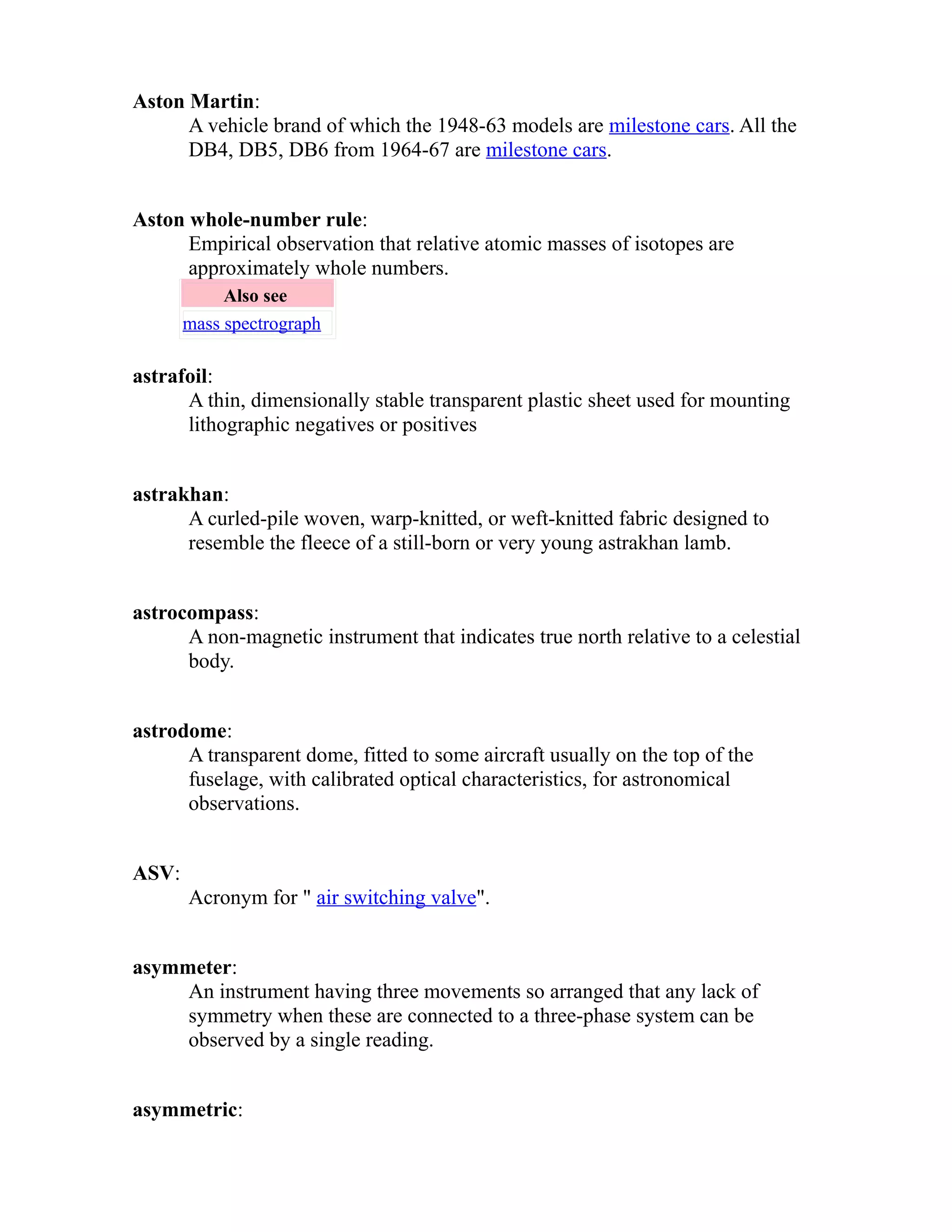 Aston Martin: 
A vehicle brand of which the 1948-63 models are milestone cars. All the 
DB4, DB5, DB6 from 1964-67 are milestone cars. 
Aston whole-number rule: 
Empirical observation that relative atomic masses of isotopes are 
approximately whole numbers. 
Also see 
mass spectrograph 
astrafoil: 
A thin, dimensionally stable transparent plastic sheet used for mounting 
lithographic negatives or positives 
astrakhan: 
A curled-pile woven, warp-knitted, or weft-knitted fabric designed to 
resemble the fleece of a still-born or very young astrakhan lamb. 
astrocompass: 
A non-magnetic instrument that indicates true north relative to a celestial 
body. 
astrodome: 
A transparent dome, fitted to some aircraft usually on the top of the 
fuselage, with calibrated optical characteristics, for astronomical 
observations. 
ASV: 
Acronym for " air switching valve". 
asymmeter: 
An instrument having three movements so arranged that any lack of 
symmetry when these are connected to a three-phase system can be 
observed by a single reading. 
asymmetric: 
 