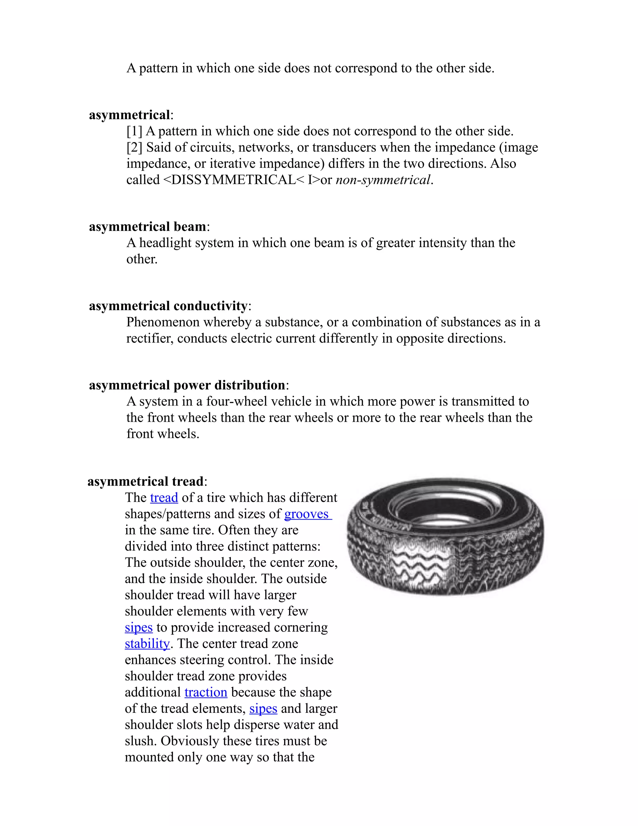 A pattern in which one side does not correspond to the other side. 
asymmetrical: 
[1] A pattern in which one side does not correspond to the other side. 
[2] Said of circuits, networks, or transducers when the impedance (image 
impedance, or iterative impedance) differs in the two directions. Also 
called <DISSYMMETRICAL< I>or non-symmetrical. 
asymmetrical beam: 
A headlight system in which one beam is of greater intensity than the 
other. 
asymmetrical conductivity: 
Phenomenon whereby a substance, or a combination of substances as in a 
rectifier, conducts electric current differently in opposite directions. 
asymmetrical power distribution: 
A system in a four-wheel vehicle in which more power is transmitted to 
the front wheels than the rear wheels or more to the rear wheels than the 
front wheels. 
asymmetrical tread: 
The tread of a tire which has different 
shapes/patterns and sizes of grooves 
in the same tire. Often they are 
divided into three distinct patterns: 
The outside shoulder, the center zone, 
and the inside shoulder. The outside 
shoulder tread will have larger 
shoulder elements with very few 
sipes to provide increased cornering 
stability. The center tread zone 
enhances steering control. The inside 
shoulder tread zone provides 
additional traction because the shape 
of the tread elements, sipes and larger 
shoulder slots help disperse water and 
slush. Obviously these tires must be 
mounted only one way so that the 
 