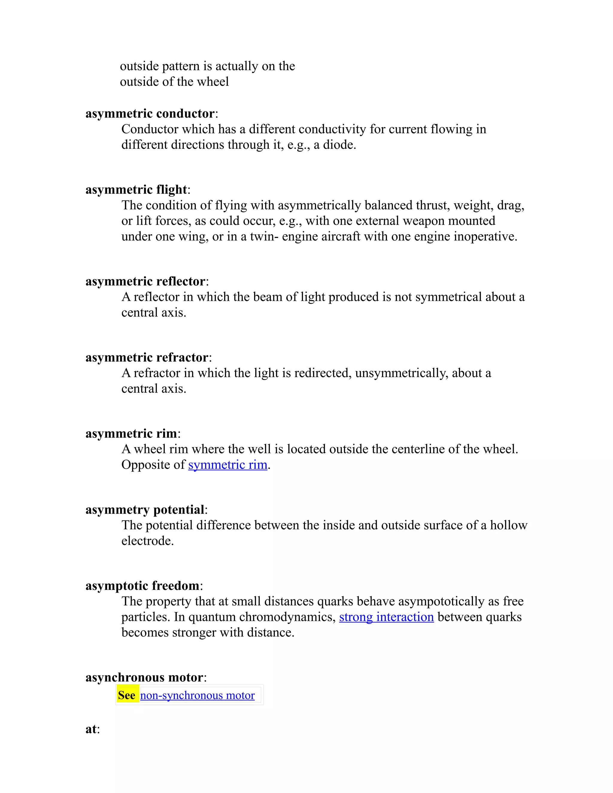 outside pattern is actually on the 
outside of the wheel 
asymmetric conductor: 
Conductor which has a different conductivity for current flowing in 
different directions through it, e.g., a diode. 
asymmetric flight: 
The condition of flying with asymmetrically balanced thrust, weight, drag, 
or lift forces, as could occur, e.g., with one external weapon mounted 
under one wing, or in a twin- engine aircraft with one engine inoperative. 
asymmetric reflector: 
A reflector in which the beam of light produced is not symmetrical about a 
central axis. 
asymmetric refractor: 
A refractor in which the light is redirected, unsymmetrically, about a 
central axis. 
asymmetric rim: 
A wheel rim where the well is located outside the centerline of the wheel. 
Opposite of symmetric rim. 
asymmetry potential: 
The potential difference between the inside and outside surface of a hollow 
electrode. 
asymptotic freedom: 
The property that at small distances quarks behave asympototically as free 
particles. In quantum chromodynamics, strong interaction between quarks 
becomes stronger with distance. 
asynchronous motor: 
See non-synchronous motor 
at: 
 