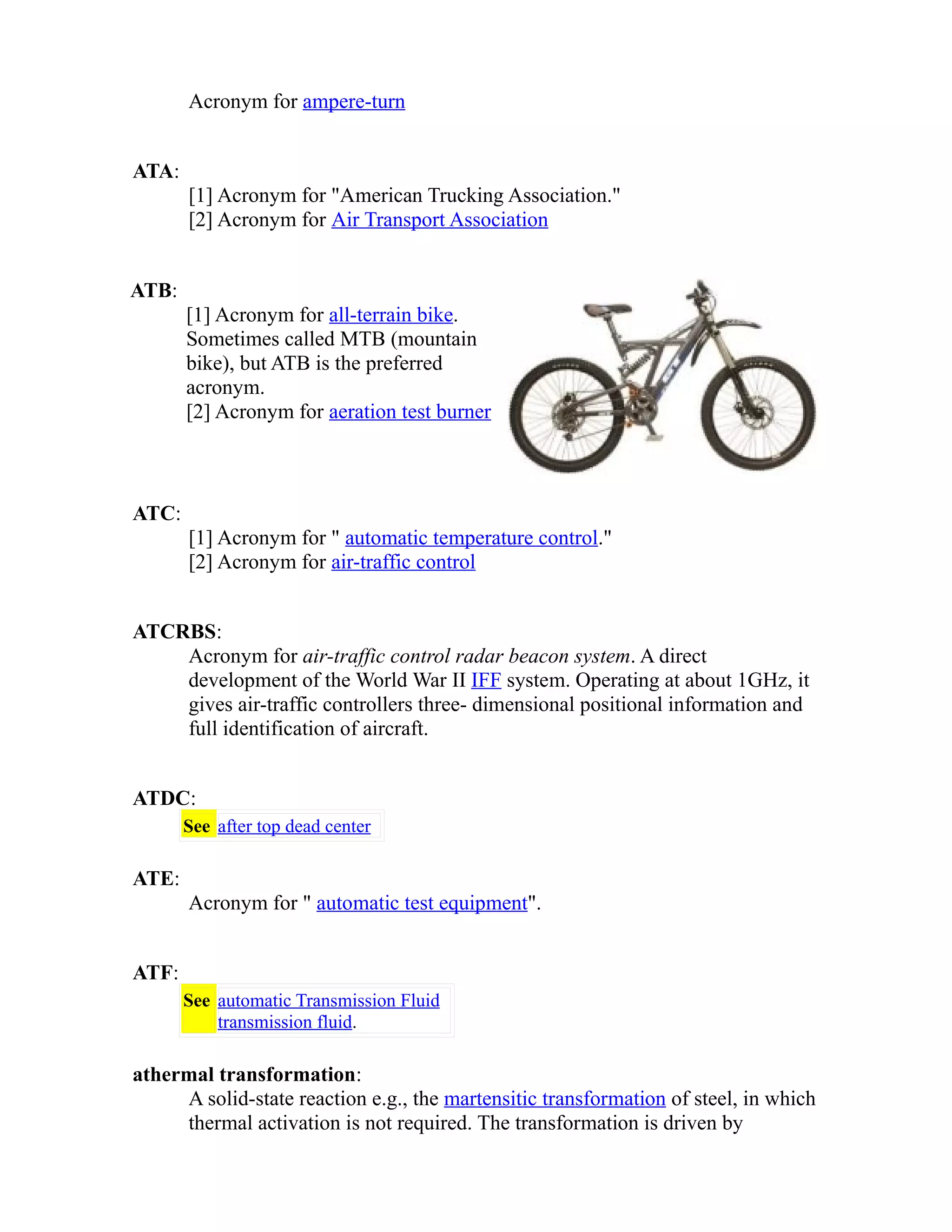 Acronym for ampere-turn 
ATA: 
[1] Acronym for "American Trucking Association." 
[2] Acronym for Air Transport Association 
ATB: 
[1] Acronym for all-terrain bike. 
Sometimes called MTB (mountain 
bike), but ATB is the preferred 
acronym. 
[2] Acronym for aeration test burner 
ATC: 
[1] Acronym for " automatic temperature control." 
[2] Acronym for air-traffic control 
ATCRBS: 
Acronym for air-traffic control radar beacon system. A direct 
development of the World War II IFF system. Operating at about 1GHz, it 
gives air-traffic controllers three- dimensional positional information and 
full identification of aircraft. 
ATDC: 
See after top dead center 
ATE: 
Acronym for " automatic test equipment". 
ATF: 
See automatic Transmission Fluid 
transmission fluid. 
athermal transformation: 
A solid-state reaction e.g., the martensitic transformation of steel, in which 
thermal activation is not required. The transformation is driven by 
 