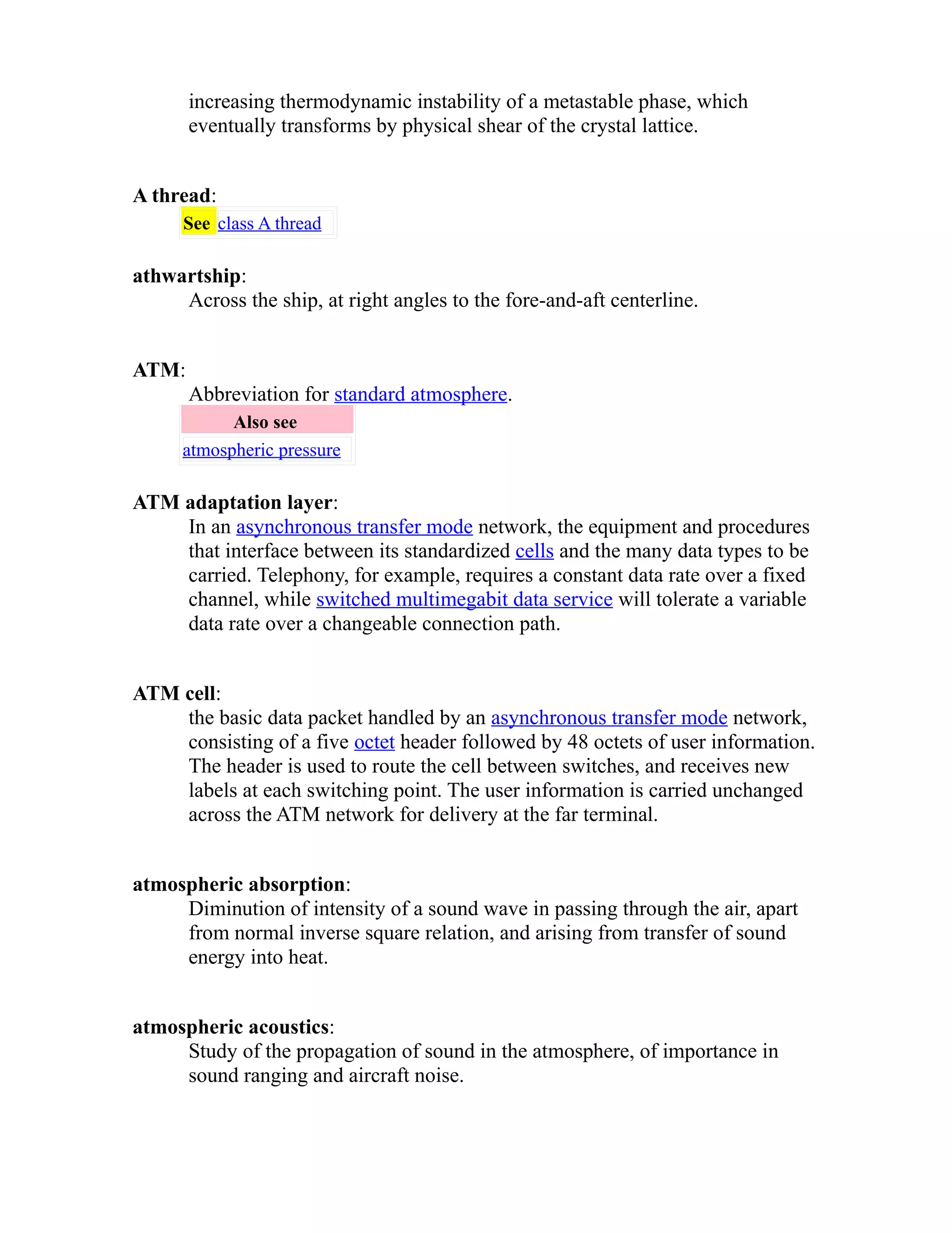 increasing thermodynamic instability of a metastable phase, which 
eventually transforms by physical shear of the crystal lattice. 
A thread: 
See class A thread 
athwartship: 
Across the ship, at right angles to the fore-and-aft centerline. 
ATM: 
Abbreviation for standard atmosphere. 
Also see 
atmospheric pressure 
ATM adaptation layer: 
In an asynchronous transfer mode network, the equipment and procedures 
that interface between its standardized cells and the many data types to be 
carried. Telephony, for example, requires a constant data rate over a fixed 
channel, while switched multimegabit data service will tolerate a variable 
data rate over a changeable connection path. 
ATM cell: 
the basic data packet handled by an asynchronous transfer mode network, 
consisting of a five octet header followed by 48 octets of user information. 
The header is used to route the cell between switches, and receives new 
labels at each switching point. The user information is carried unchanged 
across the ATM network for delivery at the far terminal. 
atmospheric absorption: 
Diminution of intensity of a sound wave in passing through the air, apart 
from normal inverse square relation, and arising from transfer of sound 
energy into heat. 
atmospheric acoustics: 
Study of the propagation of sound in the atmosphere, of importance in 
sound ranging and aircraft noise. 
 