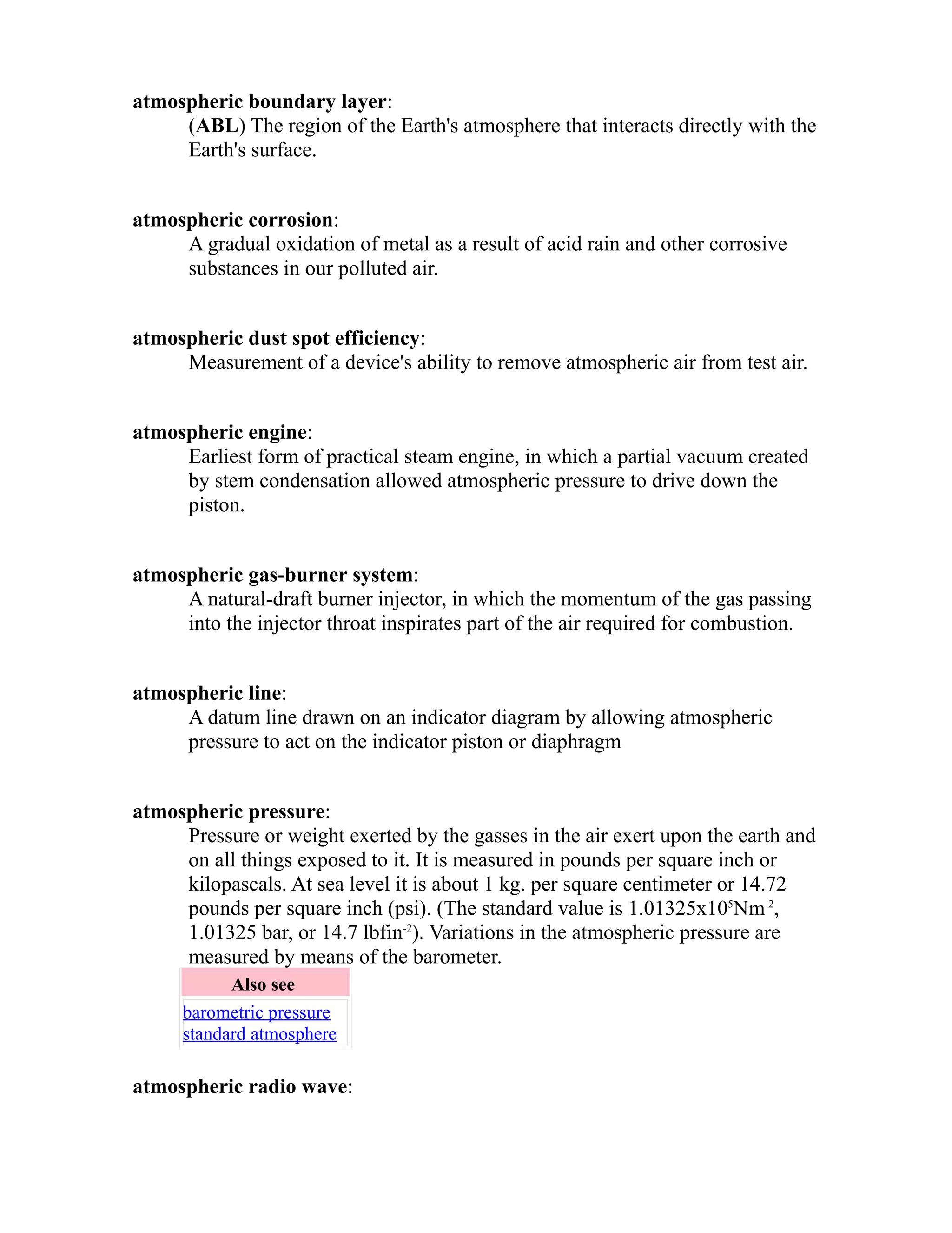 atmospheric boundary layer: 
(ABL) The region of the Earth's atmosphere that interacts directly with the 
Earth's surface. 
atmospheric corrosion: 
A gradual oxidation of metal as a result of acid rain and other corrosive 
substances in our polluted air. 
atmospheric dust spot efficiency: 
Measurement of a device's ability to remove atmospheric air from test air. 
atmospheric engine: 
Earliest form of practical steam engine, in which a partial vacuum created 
by stem condensation allowed atmospheric pressure to drive down the 
piston. 
atmospheric gas-burner system: 
A natural-draft burner injector, in which the momentum of the gas passing 
into the injector throat inspirates part of the air required for combustion. 
atmospheric line: 
A datum line drawn on an indicator diagram by allowing atmospheric 
pressure to act on the indicator piston or diaphragm 
atmospheric pressure: 
Pressure or weight exerted by the gasses in the air exert upon the earth and 
on all things exposed to it. It is measured in pounds per square inch or 
kilopascals. At sea level it is about 1 kg. per square centimeter or 14.72 
pounds per square inch (psi). (The standard value is 1.01325x105Nm-2, 
1.01325 bar, or 14.7 lbfin-2). Variations in the atmospheric pressure are 
measured by means of the barometer. 
Also see 
barometric pressure 
standard atmosphere 
atmospheric radio wave: 
 