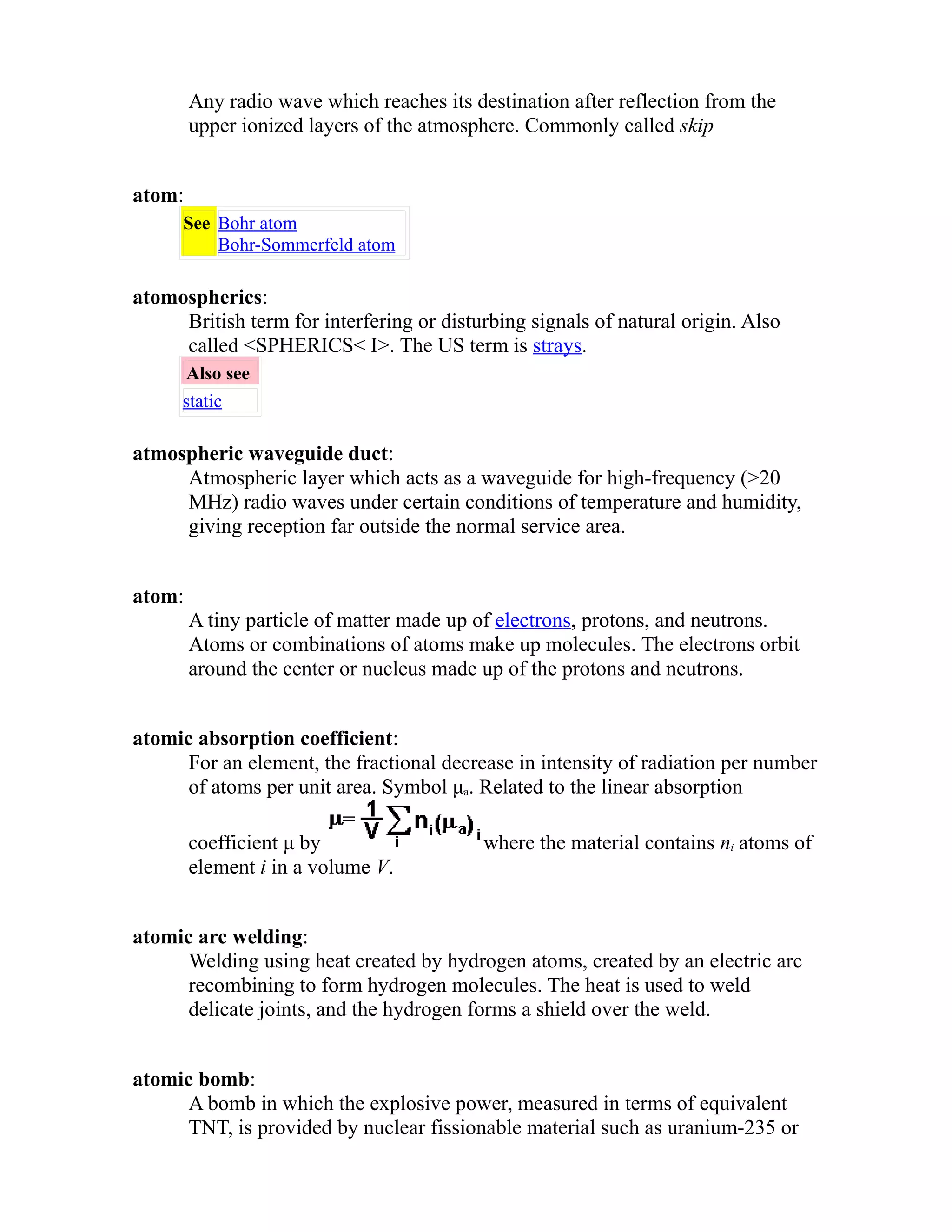 Any radio wave which reaches its destination after reflection from the 
upper ionized layers of the atmosphere. Commonly called skip 
atom: 
See Bohr atom 
Bohr-Sommerfeld atom 
atomospherics: 
British term for interfering or disturbing signals of natural origin. Also 
called <SPHERICS< I>. The US term is strays. 
Also see 
static 
atmospheric waveguide duct: 
Atmospheric layer which acts as a waveguide for high-frequency (>20 
MHz) radio waves under certain conditions of temperature and humidity, 
giving reception far outside the normal service area. 
atom: 
A tiny particle of matter made up of electrons, protons, and neutrons. 
Atoms or combinations of atoms make up molecules. The electrons orbit 
around the center or nucleus made up of the protons and neutrons. 
atomic absorption coefficient: 
For an element, the fractional decrease in intensity of radiation per number 
of atoms per unit area. Symbol μa. Related to the linear absorption 
coefficient μ by where the material contains ni atoms of 
element i in a volume V. 
atomic arc welding: 
Welding using heat created by hydrogen atoms, created by an electric arc 
recombining to form hydrogen molecules. The heat is used to weld 
delicate joints, and the hydrogen forms a shield over the weld. 
atomic bomb: 
A bomb in which the explosive power, measured in terms of equivalent 
TNT, is provided by nuclear fissionable material such as uranium-235 or 
 