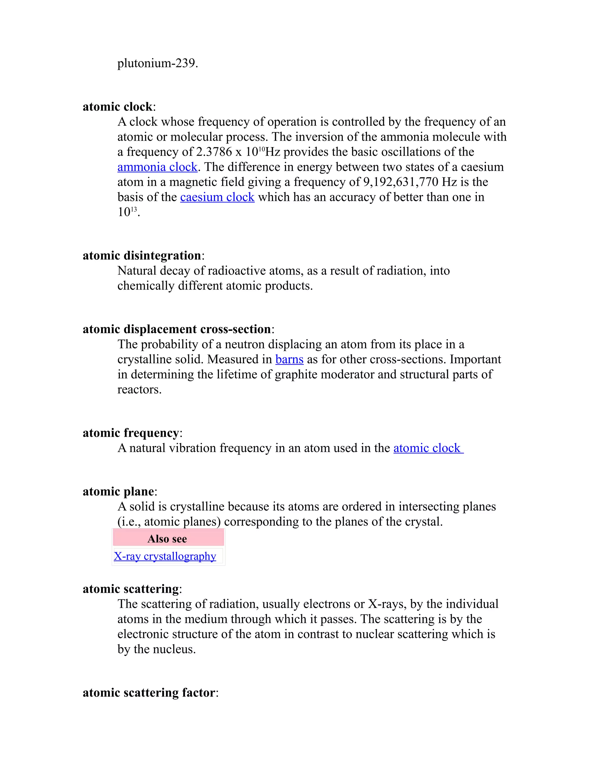 plutonium-239. 
atomic clock: 
A clock whose frequency of operation is controlled by the frequency of an 
atomic or molecular process. The inversion of the ammonia molecule with 
a frequency of 2.3786 x 1010Hz provides the basic oscillations of the 
ammonia clock. The difference in energy between two states of a caesium 
atom in a magnetic field giving a frequency of 9,192,631,770 Hz is the 
basis of the caesium clock which has an accuracy of better than one in 
1013. 
atomic disintegration: 
Natural decay of radioactive atoms, as a result of radiation, into 
chemically different atomic products. 
atomic displacement cross-section: 
The probability of a neutron displacing an atom from its place in a 
crystalline solid. Measured in barns as for other cross-sections. Important 
in determining the lifetime of graphite moderator and structural parts of 
reactors. 
atomic frequency: 
A natural vibration frequency in an atom used in the atomic clock 
atomic plane: 
A solid is crystalline because its atoms are ordered in intersecting planes 
(i.e., atomic planes) corresponding to the planes of the crystal. 
Also see 
X-ray crystallography 
atomic scattering: 
The scattering of radiation, usually electrons or X-rays, by the individual 
atoms in the medium through which it passes. The scattering is by the 
electronic structure of the atom in contrast to nuclear scattering which is 
by the nucleus. 
atomic scattering factor: 
 