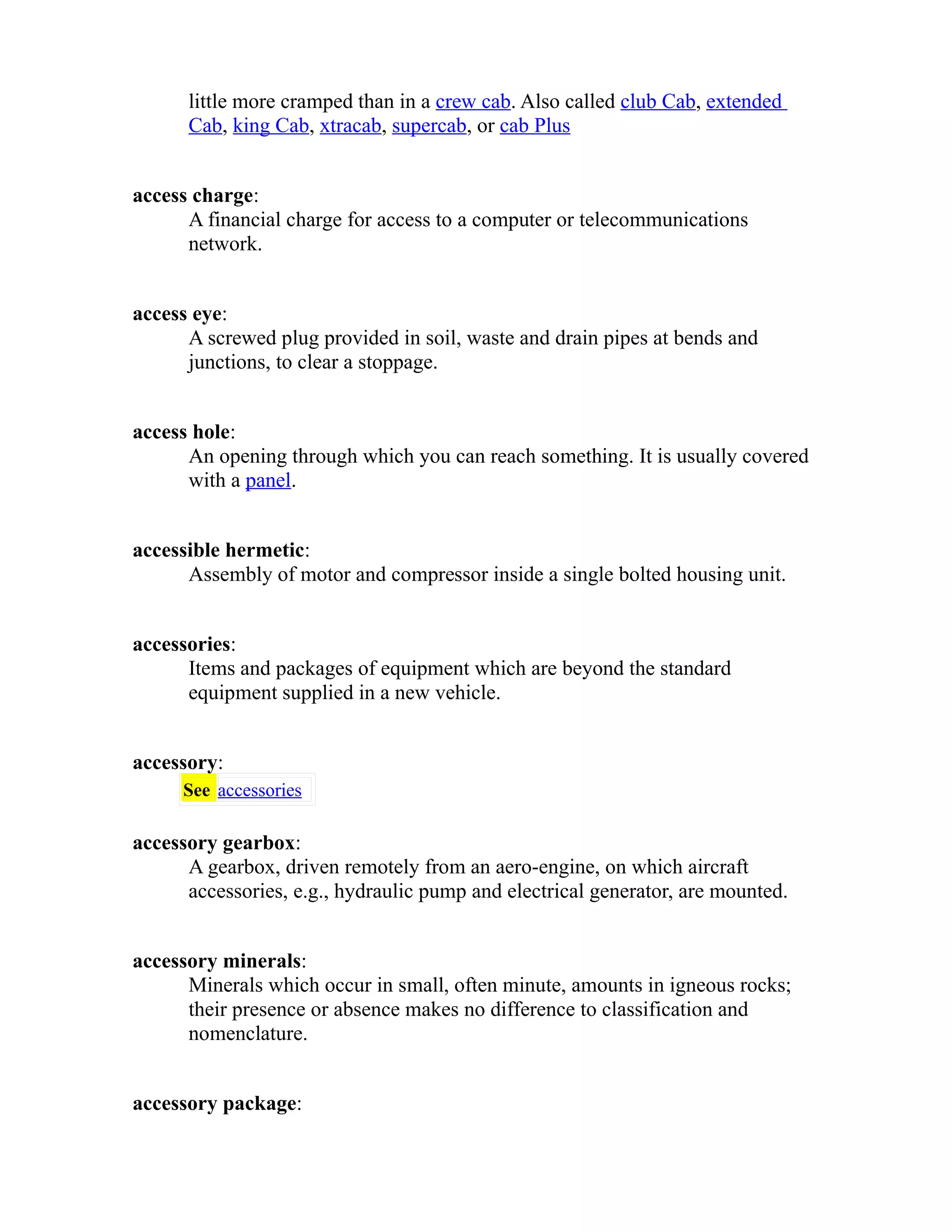 little more cramped than in a crew cab. Also called club Cab, extended 
Cab, king Cab, xtracab, supercab, or cab Plus 
access charge: 
A financial charge for access to a computer or telecommunications 
network. 
access eye: 
A screwed plug provided in soil, waste and drain pipes at bends and 
junctions, to clear a stoppage. 
access hole: 
An opening through which you can reach something. It is usually covered 
with a panel. 
accessible hermetic: 
Assembly of motor and compressor inside a single bolted housing unit. 
accessories: 
Items and packages of equipment which are beyond the standard 
equipment supplied in a new vehicle. 
accessory: 
See accessories 
accessory gearbox: 
A gearbox, driven remotely from an aero-engine, on which aircraft 
accessories, e.g., hydraulic pump and electrical generator, are mounted. 
accessory minerals: 
Minerals which occur in small, often minute, amounts in igneous rocks; 
their presence or absence makes no difference to classification and 
nomenclature. 
accessory package: 
 