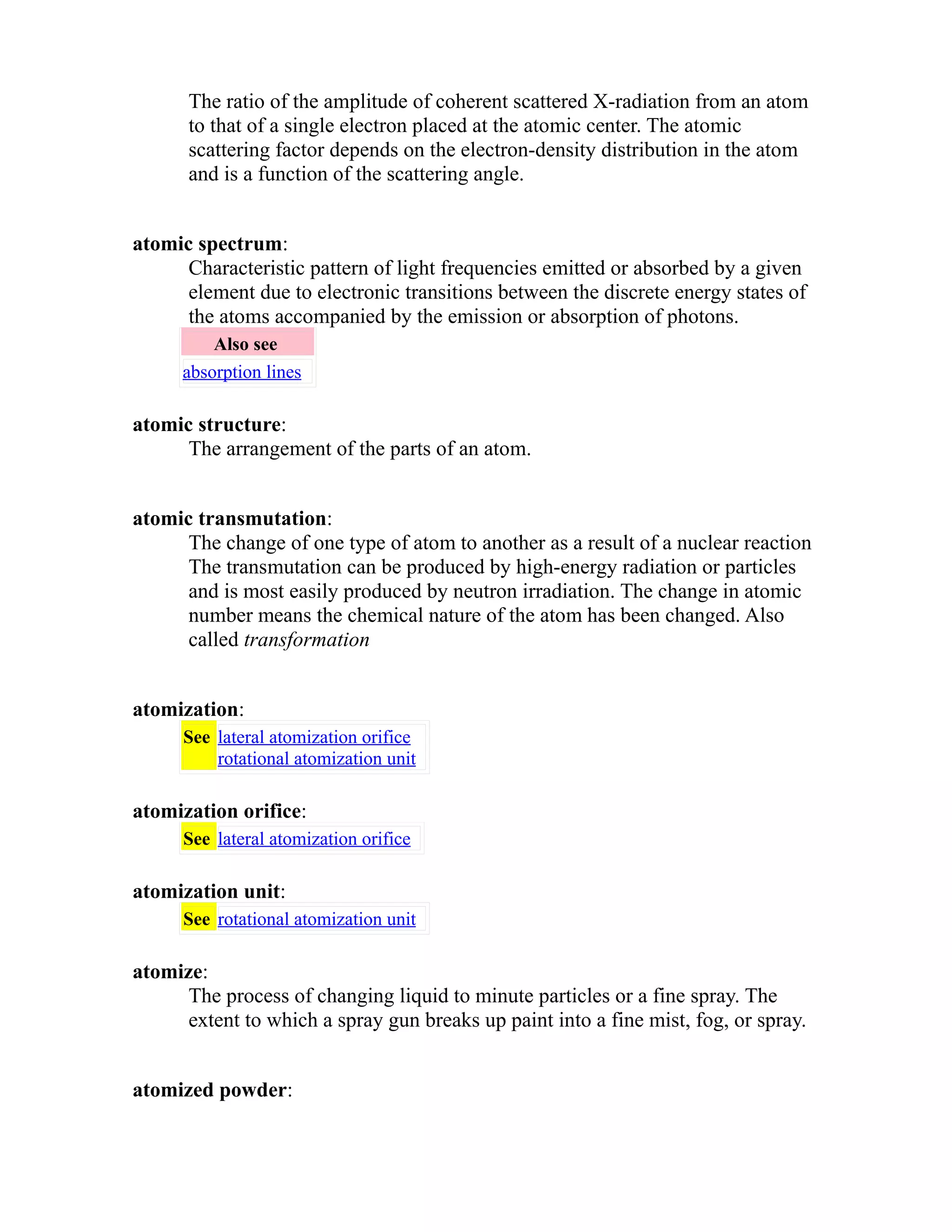 The ratio of the amplitude of coherent scattered X-radiation from an atom 
to that of a single electron placed at the atomic center. The atomic 
scattering factor depends on the electron-density distribution in the atom 
and is a function of the scattering angle. 
atomic spectrum: 
Characteristic pattern of light frequencies emitted or absorbed by a given 
element due to electronic transitions between the discrete energy states of 
the atoms accompanied by the emission or absorption of photons. 
Also see 
absorption lines 
atomic structure: 
The arrangement of the parts of an atom. 
atomic transmutation: 
The change of one type of atom to another as a result of a nuclear reaction 
The transmutation can be produced by high-energy radiation or particles 
and is most easily produced by neutron irradiation. The change in atomic 
number means the chemical nature of the atom has been changed. Also 
called transformation 
atomization: 
See lateral atomization orifice 
rotational atomization unit 
atomization orifice: 
See lateral atomization orifice 
atomization unit: 
See rotational atomization unit 
atomize: 
The process of changing liquid to minute particles or a fine spray. The 
extent to which a spray gun breaks up paint into a fine mist, fog, or spray. 
atomized powder: 
 
