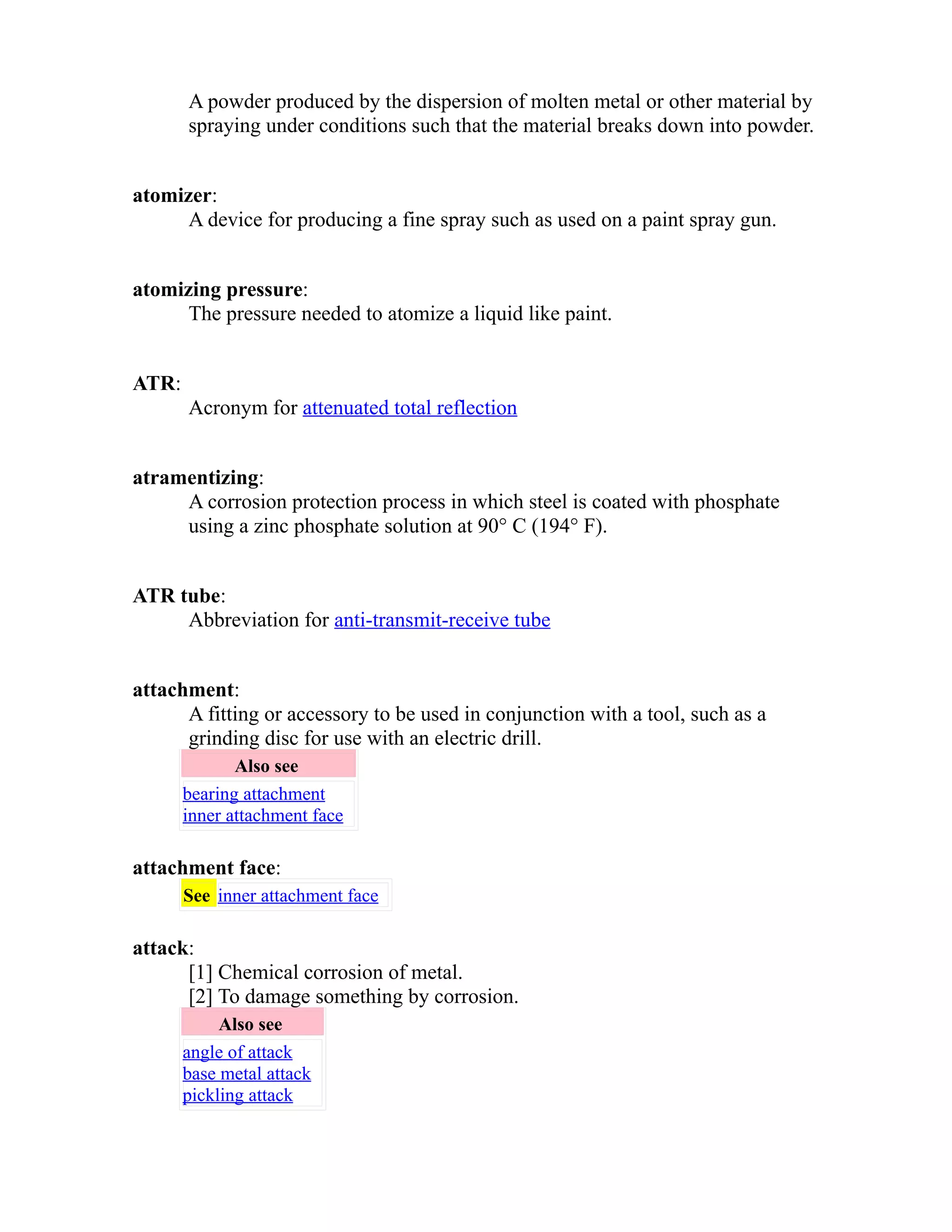 A powder produced by the dispersion of molten metal or other material by 
spraying under conditions such that the material breaks down into powder. 
atomizer: 
A device for producing a fine spray such as used on a paint spray gun. 
atomizing pressure: 
The pressure needed to atomize a liquid like paint. 
ATR: 
Acronym for attenuated total reflection 
atramentizing: 
A corrosion protection process in which steel is coated with phosphate 
using a zinc phosphate solution at 90° C (194° F). 
ATR tube: 
Abbreviation for anti-transmit-receive tube 
attachment: 
A fitting or accessory to be used in conjunction with a tool, such as a 
grinding disc for use with an electric drill. 
Also see 
bearing attachment 
inner attachment face 
attachment face: 
See inner attachment face 
attack: 
[1] Chemical corrosion of metal. 
[2] To damage something by corrosion. 
Also see 
angle of attack 
base metal attack 
pickling attack 
 