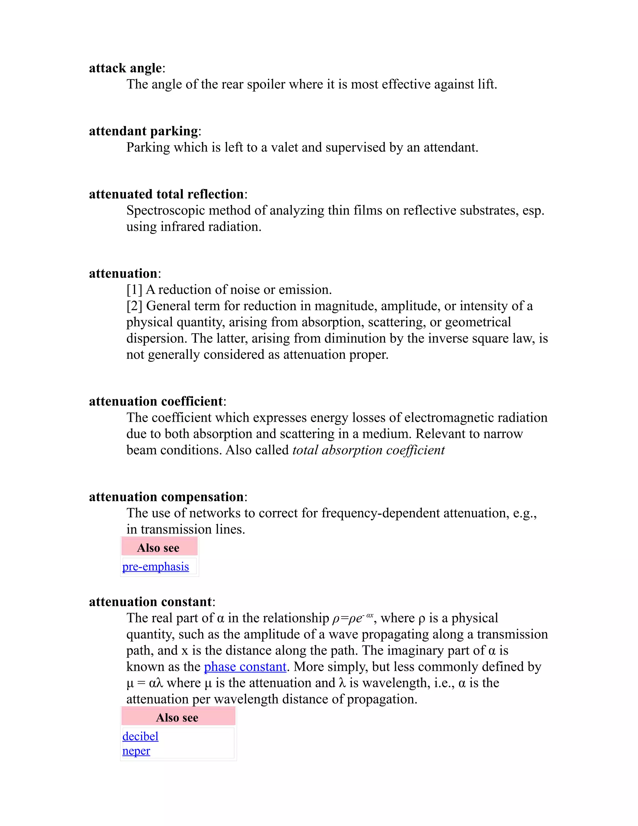 attack angle: 
The angle of the rear spoiler where it is most effective against lift. 
attendant parking: 
Parking which is left to a valet and supervised by an attendant. 
attenuated total reflection: 
Spectroscopic method of analyzing thin films on reflective substrates, esp. 
using infrared radiation. 
attenuation: 
[1] A reduction of noise or emission. 
[2] General term for reduction in magnitude, amplitude, or intensity of a 
physical quantity, arising from absorption, scattering, or geometrical 
dispersion. The latter, arising from diminution by the inverse square law, is 
not generally considered as attenuation proper. 
attenuation coefficient: 
The coefficient which expresses energy losses of electromagnetic radiation 
due to both absorption and scattering in a medium. Relevant to narrow 
beam conditions. Also called total absorption coefficient 
attenuation compensation: 
The use of networks to correct for frequency-dependent attenuation, e.g., 
in transmission lines. 
Also see 
pre-emphasis 
attenuation constant: 
The real part of α in the relationship ρ=ρe- αx, where ρ is a physical 
quantity, such as the amplitude of a wave propagating along a transmission 
path, and x is the distance along the path. The imaginary part of α is 
known as the phase constant. More simply, but less commonly defined by 
μ = αλ where μ is the attenuation and λ is wavelength, i.e., α is the 
attenuation per wavelength distance of propagation. 
Also see 
decibel 
neper 
 